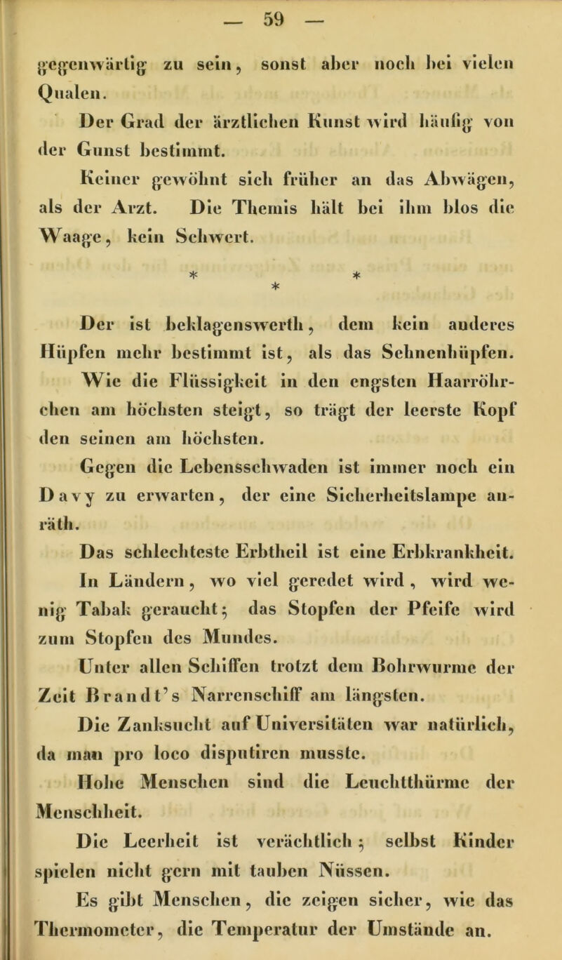 {»cj^^cnwärlig zu sein, sonst abee noch hei vielen Qualen. Der Grad der ärztlichen Kunst ^vird häiilij»’ von <lcr Gunst hcstiinint. Keiner gewöhnt sich früher an das Ahwägcn, als der Arzt. Die Themis hält hei ihm hlos die Waage, kein Schwert. * * * Der ist heklagenswcrth, dem kein anderes Hüpfen mehr hestimmt ist, als das Schncnhüpfen. Wie die Flüssigkeit in den engsten Haarröhr- chen am höchsten steigt, so trägt der leerste Kopf den seinen am höchsten. Gegen die Lehensschwaden ist immer noch ein Davy zu erwarten, der eine Sicherhcitslampc au- räth. Das schlechteste Erhthcil ist eine Erbkrankheit. In Ländern, wo viel geredet wird , wird we- nig- Tabak geraucht^ das Stopfen der Pfeife wird zum Stopfen des Mundes. Unter allen Schilfen trotzt dem Dohrwiirmc der Zeit Brand t’s NarrcnsehilF am längsten. Die Zanksucht auf Universitäten war natürlich, da ina« pro loco disputiren musste. Hohe Menschen sind die Lcuchtthürnic der Menschheit. Die Leerheit ist verächtlich ^ seihst Kinder spielen nicht gern mit tauhen Nüssen. Es gibt Menschen, die zeigen sicher, wie das Thcrinoinetcr, die Temperatur der Umstände an.