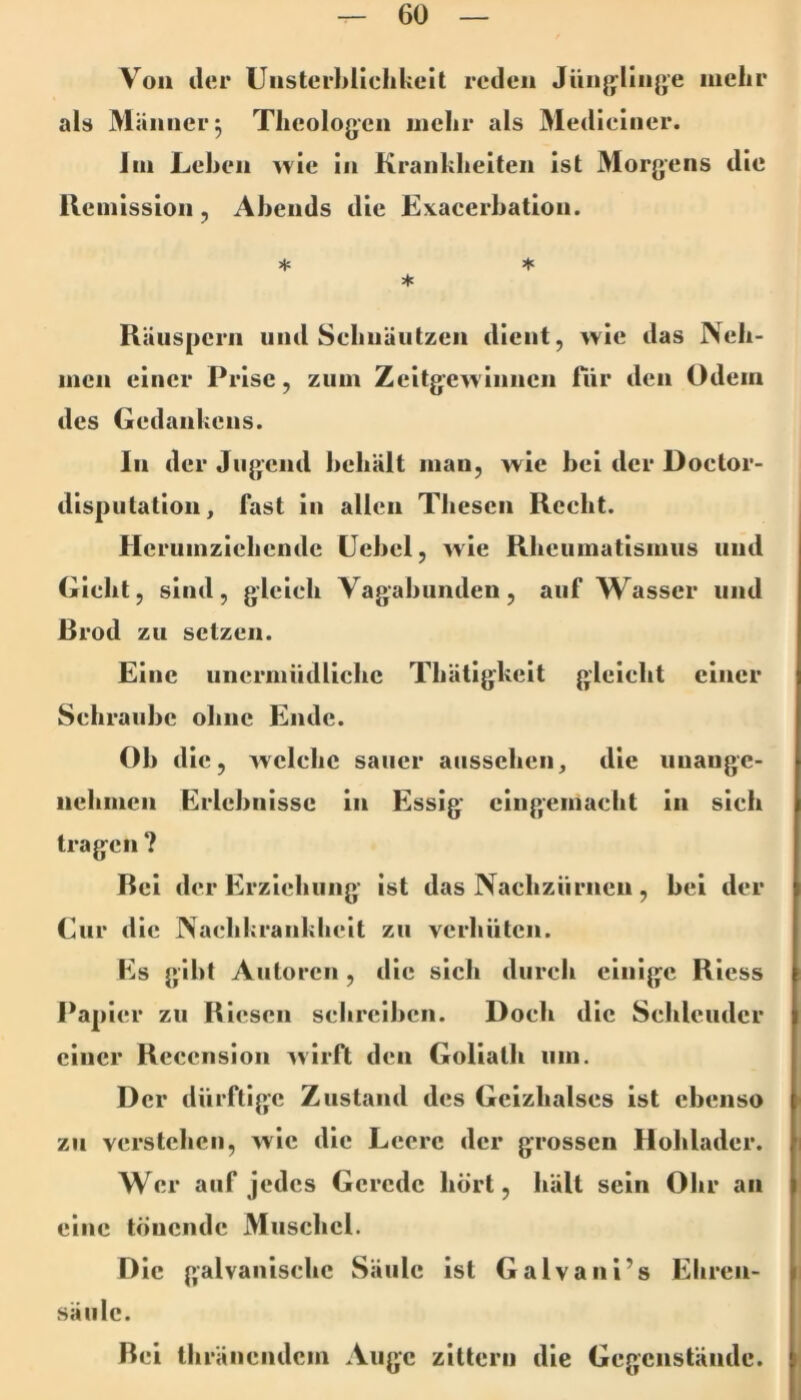 Von der UiisterhUelikcit reden Jün{flin{»e mehr alü Männer 5 Theologen inelir als Medieiiier. Im Lehen wie in Krankheiten ist Morgens die Remission, Abends die Exacerhation. Räuspern und Sehnäiitzen dient, wie das Neh- men einer Prise, zum Zeitgewinnen für den Odem des Gedankens. In der Jugend heliält man, wie bei der Doclor- disputation, fast in allen Thesen Recht. Herumziehendc üehel, wie Rheumatismus und Gicht, sind, gleich Vagabunden, auf Wasser und ßrod zu setzen. Eine unermüdliche Thätigheit gleicht einer Schraube ohne Ende. Oh die, welche sauer aussehen, die unange- nehmen Erlebnisse ln Essig eingemacht ln sich tragen ? Bei der Erziehung ist das Nachziirneii, bei der Cur die Nachkrankhclt zu verhüten. Es gibt Autoren, die sich durch einige Rless Papier zu Riesen schreiben. Doch die Schleuder einer Reccnsion ^virft den Goliath um. Der dürftige Zustand des Geizhalses ist ebenso zu verstehen, wie die Leere der grossen Hohlader. Wer auf jedes Gerede hört, hält sein Ohr an eine tönende Muschel. Die galvanische Säule ist Galvani’s Ehren- säiilc. Bei thränendem Auge zittern die Gegenstände. I