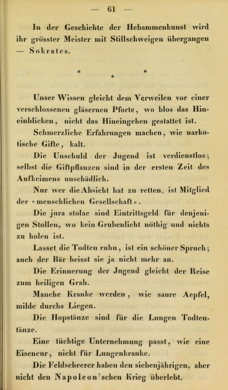 ln der Geschichte der Hehammciikunst wird ihr jjrösster Meister mit Stillschwcijjcn ühcr<faiig‘en — Sokrates. ♦ * ♦ Unser Wissen g:leicht dem Verweilen vor einer verschlossenen gläsernen Pforte, wo hlos das Hin- einhlicken, nicht das Hincingchen gestattet ist. Schmerzliche Erfahrungen machen, wie narko- tische Gifte, kalt. Die Unschuld der Jugend ist vcrdienstlos ^ seihst die Giftpflanzen sind in der ersten Zeit des Aufkeimens unschädlich. Nur wer die Absicht hat zu retten, ist Mitglied der »menschlichen Gesellschaft«. Die jura stolac sind Eintrittsgeld für denjeni- gen Stollen, wo kein Gruhenlicht nöthig und nichts zu holen ist. La sset die Todten ruhn , ist ein schöner Spruch^ auch der Bär heisst sie ja nicht mehr an. Die Erinnerung der Jugend gleicht der Reise zum heiligen Grab. Manche Kranke werden , wie saure Aepfcl, milde durchs Liegen. Die Hopstänzc sind Tür die Lungen Todten- tänze. Eine tüchtige Unternehmung passt, wie eine Elscncur, nicht für Lungenkranke. Die Fcldschccrcr haben den siebenjährigen, aber nicht den Napolcon’schcn Krieg überlebt.