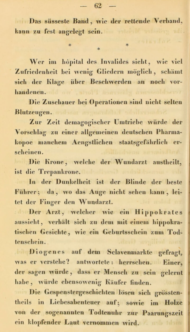 Das süsseste Band, wie der reitende Verband, bann zu lest angelegt sein. Wer iin liüj)i(al des Invalides siebt, wie viel Zufriedenheit bei wenig Gliedern niöglicb , scbäint sich der Klage über Beschwerden an noch vor- handenen. D ie Zuschauer l>ei Operationen sind nicht selten Blutzeugen. Zur Zeit dcinagogisclicr Umtriebe würde der V^orsehlag zu einer allgemeinen deutschen Pharma- bopoe manchem Acngslllchcn staatsgcfahrlich cr- schciiicn. D ic Krone, welche der Wundarzt austheilt, ist die Trepanbronc. In der Diinbclheit Ist der Blinde der beste Führer^ da, wo das Auge nicht sehen bann, lei- tet der Finger den Wundarzt. Der Arzt, welcher w ie ein Hippobrates aussicht, verhält sich zu dem mit einem hippobra- tischen Gesichte, wie ein Geburtsschein zum Tod- tenschein. Diogenes auf dem Sclavcninarbte gefragt, was er verstehe? antwortete: herrschen. Füncr, der sagen würde, dass er Mensch zu sein gelernt habe, würde ebensowenig Käufer Undcn. Die Gcspcnstcrgeschicbtcn lösen sich grössten- thcils in Liebesabenteuer auf^ sowie im Holze von der sogenannten Todteniihr zur Paarungszeit ein blopfendcr Laut vernommen wird.