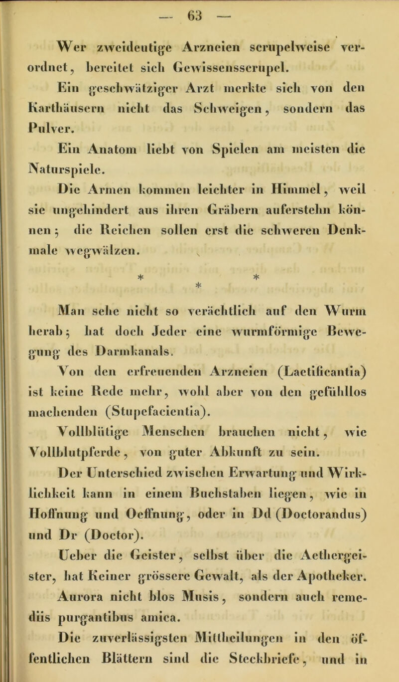 Wer zwcitleiitljje Arzneien scriipelweise ver- orilnct, hcreilel sich Gewisscnsscriipcl. Ein }>esehwätzij>er Arzt merkte sich von den Karthäiisern niclit das Schweigen, sondern das Pulver. Ein Anatom lieht von Spielen am meisten die Natiirspiclc. Die Armen kommen leichter in Himmel, weil sic nngehindcrt ans ihren Gräbern aufcrstehn kön- nen ^ die Reichen sollen erst die schweren Denk- male Av eg wälzen. * * Man sehe nicht so Acrächtlich auf den Wurm herab ^ hat doch Jeder eine wiirmförmigc Bcavc- giing des Darmkanals. Von den erfreuenden Arzneien (Lactificantia) ist keine Rede mehr, Avohl aber von den gcrnhllos maehenden (Stnpcfaeicntia). Vollhliitigc Menschen hranchen nicht, Avic Vollhlntplerdc, von guter Abkunft zu sein. D er Unterschied ZAvischen ErAvartung und Wirk- lichkeit kann in einem Buchstahen liegen, Avic in Holfniiug und Oeffnung, oder in Dd (Doctorandus) und Dr (Doctor). Üehcr die Geister, seihst über die Acthcrgei- stcr, hat Keiner grössere GcAvalt, als der Apotheker. Aurora nicht blos Musis, sondern auch reme- diis pui*gantihus amica. Die zuverlässigsten Mitthcilungcii in den öf- fentlichen Blättern sind die Steckbriefe, und in