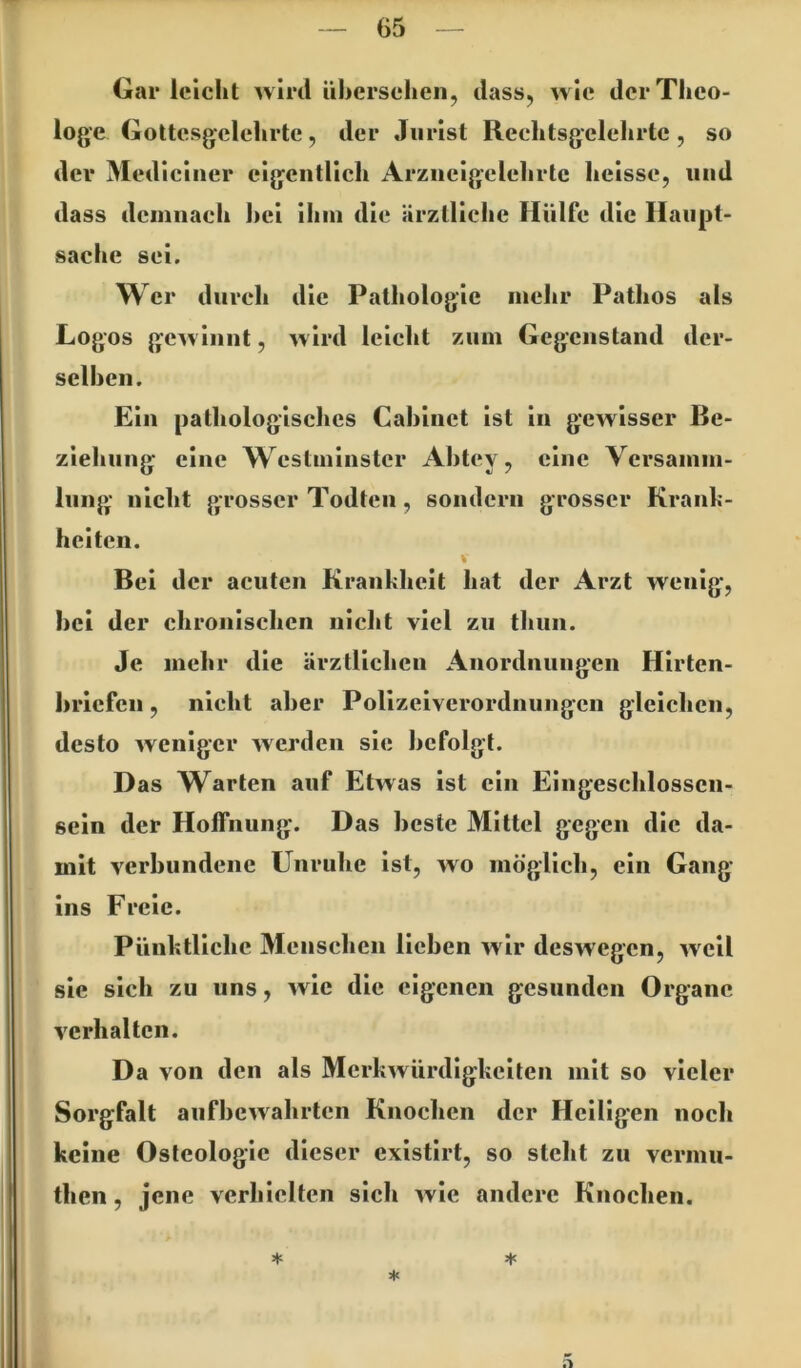 Gar leicht wird ühersehen, dass, wie der Theo- loge Gottcsgelehrte, der Jurist Reehtsgelehrte , so der Mediciiier eigentlich Arziicigelehrtc heisse, und dass demnach l)ci ihm die ärztliche Hülfe die Haupt- sache sei. w er durch die Pathologie mehr Pathos als Logos gewinnt, wird leicht zum Gegenstand der- sclhen. Ein pathologisches Cahinet ist in gewisser Be- ziehung eine Westininstcr Ahtey, eine Versamm- lung nicht grosser Todten, sondern grosser Kraiih- heiten. % Bei der acuten Krankheit hat der Arzt wenig, hei der chronischen nicht viel zu thun. Je mehr die ärztlichen Anordnungen Hirten- briefen , nicht aber Polizeiverordnungen gleichen, desto weniger werden sie befolgt. Das Warten auf Etwas ist ein Eingeschlossen- sein der Hoffnung. Das beste Mittel gegen die da- mit verbundene Unruhe ist, wo möglich, ein Gang ins Freie. Pünktliche Menschen lieben wir deswegen, weil sie sich zu uns, wie die eigenen gesunden Organe verhalten. Da von den als Merkwürdigkeiten mit so vieler Sorgfalt aufbewahrten Knochen der Heiligen noch keine Osteologie dieser existirt, so steht zu vermu- then, jene verhielten sich wie andere Knochen. =i<