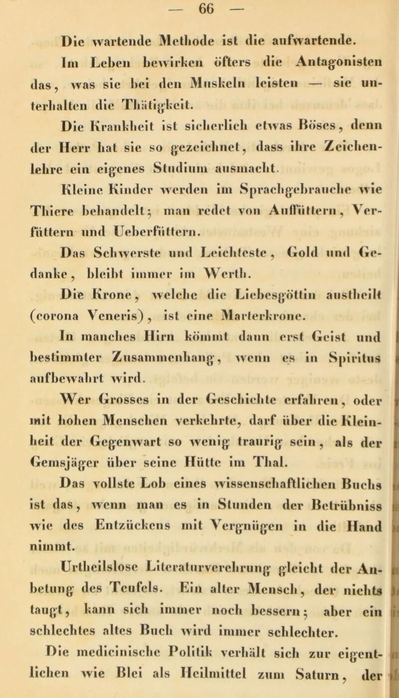 Die wartende Melliode ist die aiifwartendc. lin Leben bewirken öfters die Antagonisten das, was sie bei den Muskeln leisten — sie iin- terbalten die Tbäligkeit. Die Krankbeit ist siebcrlieb etwas Böses, denn <ler H err bat sie so gezeiebnet, dass ihre Zeicben- lelire ein eigenes Stiidiiiiu aiisinaebt. Kleine Kinder werden iin Spraebgebranebe wie Tbiere beliandell^ man redet von Aiiiriittern , Ver- fiittern nnd UeberfiiUerii. Das Schwerste und Leicbleste , Gold nnd Ge- danke, bleibt immer im Wertli. D ie Krone, welche die F^icbesgöttin aiistbeilt (corona Veneris) , ist eine Maiierkrone. In manches Ilirn kömmt dann erst Geist nnd bestimmter Ziisammenbang, '»venu es in Spiritus aiifbewabrt wird. Wer Grosses in der Gesebiebte erfahren, oder mit hohen Menschen verkehrte, darf über die Klein- heit der Gegenwart so wenig traurig sein , als der Gemsjäger über seine Hütte im Thal. D as vollste Lob eines wissenschafUichen Buchs 1 ist das, wenn man es in Stunden der Betrübniss wie des Entzückens mit Vergnügen in die Hand nimmt. Urtbeilslosc Literaturverebrung gleicht der An- betung des Teufels. Ein alter Mensch, der nichts li taugt, kann sich immer noch bessern5 aber ein n schlechtes altes Buch wird immer schlechter. Die mcdicinischc Politik verhält sich zur cigciit- n liehen wie Blei als Heilmittel zum Saturn, der 1