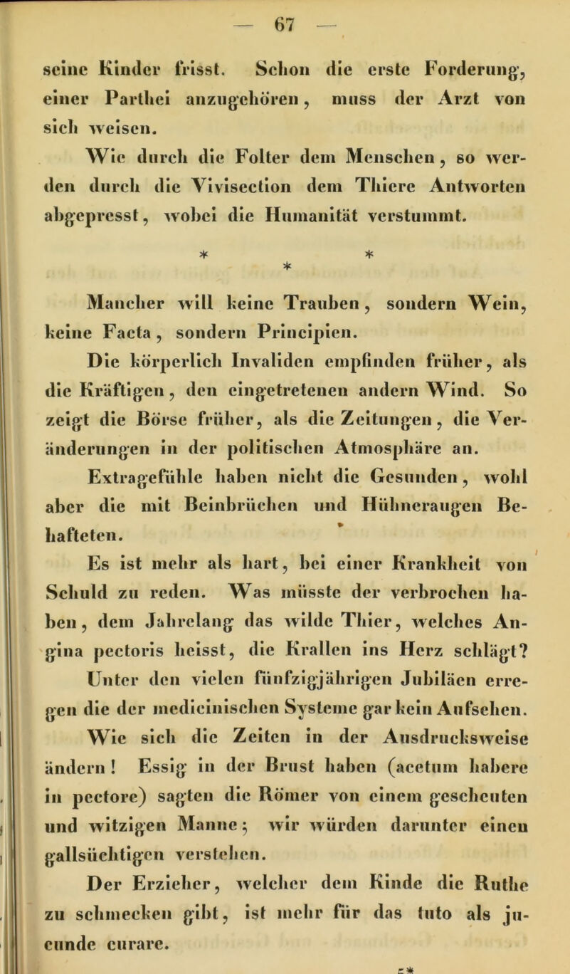 seine Kinder frisst. Schon die erste Forderung-, einer Parthei anziigehö'ren, muss der Arzt von sich weisen. Wie durch die Folter dein Menschen, so wer- den durch die Viviscction dem Thierc Antworten ahgepresst, wobei die Humanität verstummt. * Mancher will keine Trauben, sondern Wein, keine Facta, sondern Principien. Die körperlich Invaliden empfinden früher, als die Kräftigen, den eingetreteuen andern Wind. So zeigt die Börse früher, als die Zeitungen, die Ver- änderungen in der politischen Atmosphäre an. Extragefühle haben nicht die Gesunden, wohl aber die mit Beinbrüchen und Hühneraugen Be- hafteten. Es ist mehr als hart, bei einer Krankheit von Schuld zu reden. Was müsste der verbrochen ha- ben, dem Jahrelang das wilde Thier, welches An- 'gina pectoris heisst, die Krallen ins Herz schlägt? Unter den vielen fünfzigjährigen Jubiläen erre- gen die der medlclnlschen Systeme gar kein Aufsehen. Wie sich die Zelten in der Ausdruckswelse ändern ! Essig ln der Brust haben (acetiim habere in pcctorc) sagten die Römer von einem gescheuten und witzigen Manne ^ wir würden darunter einen gallsüchtlgen versfeheii. Der Erzieher, welcher dem Kinde die Ruthe zu schmecken gibt, ist mehr für das tiito als ju- j ciindc curare.