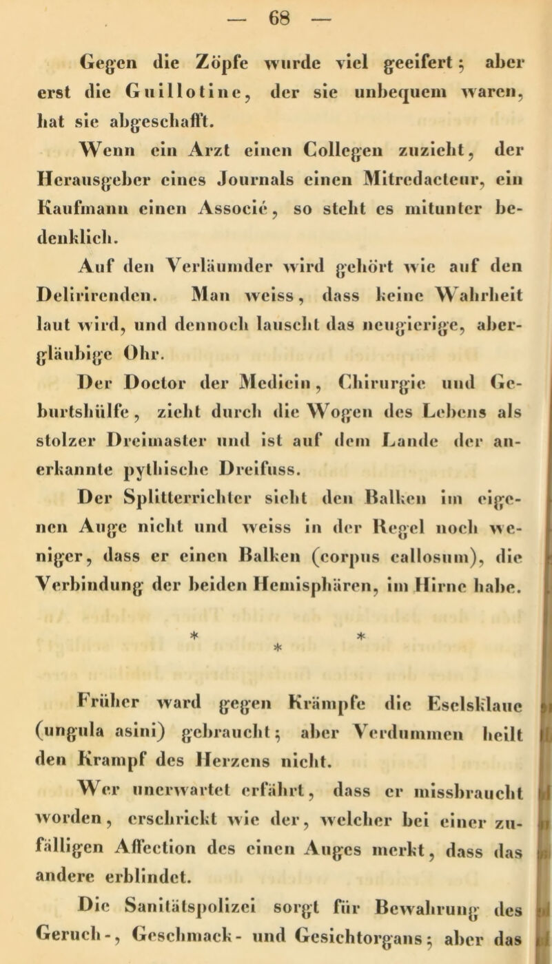 Gegen die Zöpfe ^viirde viel geeifert 5 aber erst die Guillolinej der sie iiiiheqiiem waren, bat sie abgescliafft. Wenn ein Arzt einen Collegen ziizicbt, der Herausgeber eines Journals einen Mitrcdacleur, ein Kaufmann einen Associe, so steht cs mitunter be- denklich. Auf den Verläumder wird geliört wie auf den Delirirendcii. Man weiss, dass keine Wahrheit laut wird, und dennoch lauscht das neugierige, aber- gläubige Ohr. D er Doctor der Mcdicin, Chirurgie und Gc- bnrtshülfe, zieht durch die Wogen des Lebens als stolzer Dreimaster und ist auf dem Lande der an- erkannte pythische Dreifuss. Der Splittcrrichtcr sieht den Balken im eige- nen Auge nicht und weiss in der Kegel noch we- niger, dass er einen Balken (corpiis callosum), die Verbindung der beiden Hemisphären, im Hirne habe. ^ * * Früher ward gegen Krämpfe die Esclsklaiie (ungiila asini) gebraucht^ aber Verdummen heilt den Krampf des Herzens nicht. Wer unerwartet erfährt, dass er missbraucht worden, erschrickt wie der, welcher bei einer zu- fälligen Alfection des einen Auges merkt, dass das andere erblindet. Die Sanitätspolizei sorgt für Bewahrung des Geruch-, Geschmack- und Gesichtorgans5 aber das