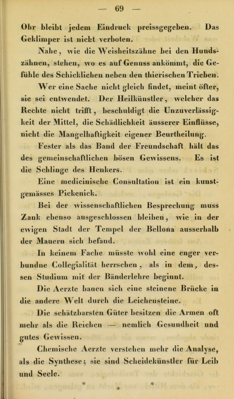 Olir bleibt jedem Eludruck preissgegcbeii. Das Geklimper ist nickt verboten. Nabe, >vie die Weisbeitszäbne bei den Hunds- zähnen, stehen, wo es auf Genuss ankömmt, die Ge- fühle des Schicklichen neben den thierischen Trieben. Wer eine Sache nicht gleich findet, meint öfter, sie sei entwendet. Der Heilkünstler, welcher das Rechte nicht trilft, beschuldigt die Unzuverlässig- keit der Mittel, die Schädlichkeit äusserer Einflüsse, nicht die Mangelhaftigkeit eigener Beurtheilung, Fester als das Band der Freundschaft hält das des gemeinschaftlichen bösen Gewissens. Es ist die Schlinge des Henkers. Eine mcdicinischc Consultation ist ein kiinst- gemässcs Pickenick. Bei der wissenschaftlichen Besprechung muss Zank ebenso ausgeschlossen bleilicn, wie in der ewigen Stadt der Tempel der Bellona ausserhalb ► der Mauern sich befand. In keinem Fache müsste wohl eine enger ver- bundiie Collegialität herrschen, als in dem, des- sen Studium mit der Bänderlchrc beginnt. Die Aerzte bauen sich eine steinene Brücke in die andere Welt durch die Lciclicnstcine. D ic schätzbarsten Güter besitzen die Armen oft mehr als die Reichen — ncmlich Gesundheit und gutes Gewissen. Chemische Aerzte verstehen mehr die Analyse, als die Synthese 5 sic sind Schcidekünstlcr für Leib und Seele. *