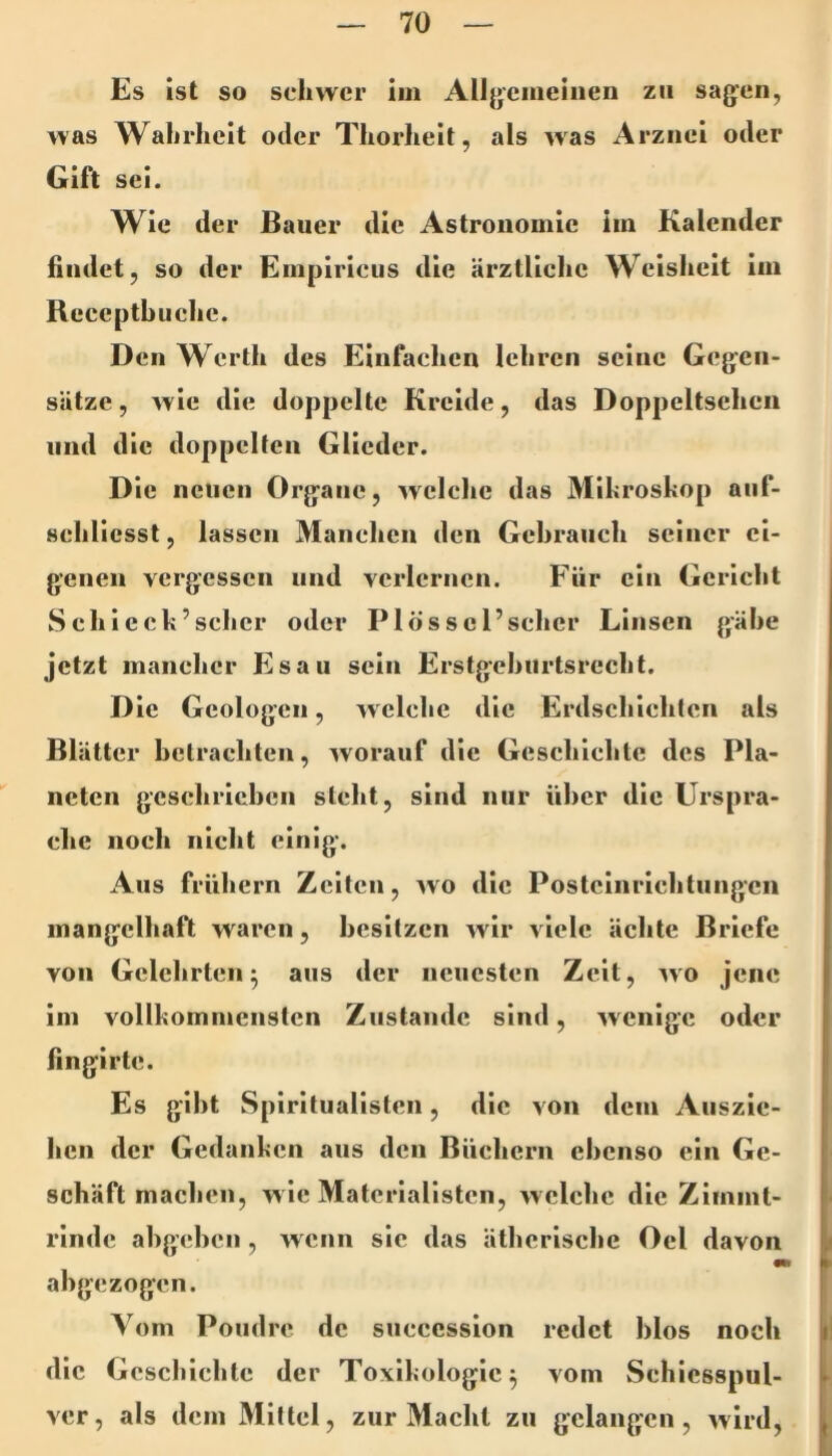 Es ist so schwer im Alljjcmeiiien zu sag’cn, was Wahrheit oder Thorheit, als was Arznei oder Gift sei. Wie der Bauer die Astronomie im Kalender findet, so der Empiriciis die ärztliche Weisheit im Rccepth liehe. Den Werth des Einfachen lehren seine Gcg’en- sätze, Avie die doppelte Kreide, das Doppeltsehen lind die doppelten Glieder. Die neuen Orjfane, aa eiche das Mikroskop aiif- schlicsst, lassen Manchen den Gebrauch seiner ei- genen vergessen und verlernen. Für ein Gericht Sch leck’scher oder Plösscl’sclier Linsen gäbe jetzt mancher Esau sein Erstgehiirtsrecht. Die Geologen, Avelche die Erdschichten als Blätter betrachten, Avorauf die Geschichte des Pla- neten geschrieben steht, sind nur über die Urspra- che noch nicht einig. Aus frühem Zelten, avo die Postclnrichtungen mangelhaft waren, besitzen Avir viele ächte Briefe von Gelehrten^ aus der neuesten Zelt, avo jene im vollkommensten Zustande sind, AAenlgc oder fingirte. Es gibt Spirituallsten, die von dem Auszie- hen der Gedanken aus den Büehern ebenso ein Ge- schäft machen, Avlc Materialisten, Avclche die Ziinmt- rlnde ahgehen, Avenn sic das ätherische Del davon m abgezogen. Vom Poudre de succcssion redet hlos noch die Geschichte der Toxikologie^ vom Schlcsspul- ver, als dem Mittel, zur Macht zu gelangen, Avird,