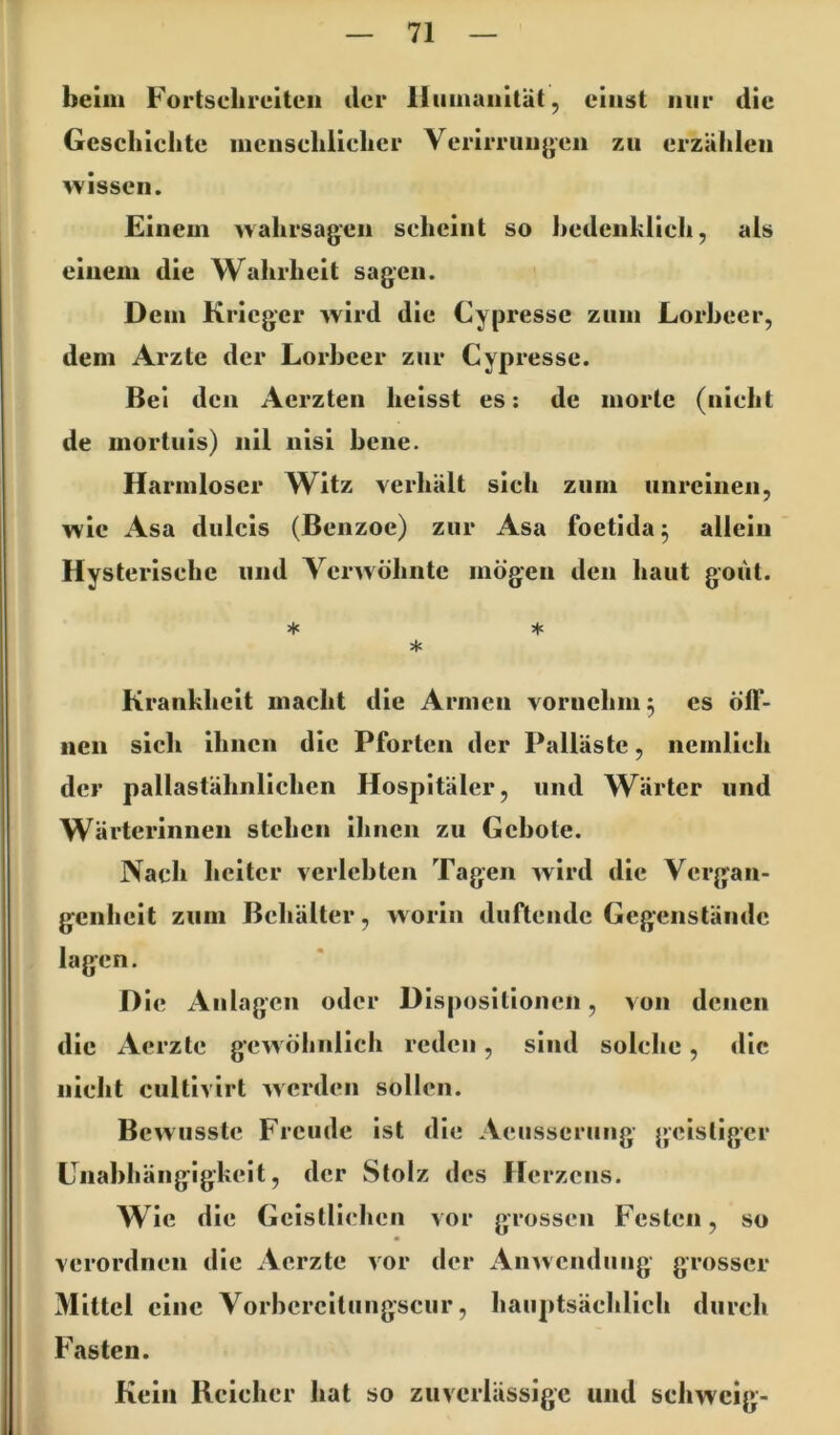beim Fortsclireiteii der lliiinuiiltät, ciiiist nur die Gescliiclite incnschliclicr Verirruiijjeii zu erzäbleii wissen. Einem wahrsagen scheint so hedenklich, als einem die Wahrheit sagen. Dem Krieger wird die Cypressc zum Lorbeer, dem Arzte der Lorbeer zur Cypresse. Bei den Aerzten heisst es: de morte (nicht de morluis) nil nisi bene. Harmloser Witz verhält sich zum unreinen, wie Asa dulcis (Benzoe) zur Asa foetida^ allein Hysterische und Yerwöhnte mögen den haut gout. * ♦ * Krankheit macht die Armen vornehm 5 es öff- nen sich ihnen die Pforten der Palläste, nemlich der pallastähnlichen Hospitäler, und Wärter und Wärterinnen stehen ihnen zu Gebote. Nach heiter verlebten Tagen wird die Vergan- genheit zum Behälter, worin duftende Gegenstände lagen. Die Anlagen oder Dispositionen, von denen die Aerzte gcwölinlicli reden, sind solclie, tlie niclit ciiltivirt werden sollen. Bewusste Freude ist die Aeusserimg geistiger Lnabhängigkeit, der Stolz des Herzens. w ic die Geistlichen vor grossen Festen, so verordnen die Aerzte vor der An^vendung grosser Mittel eine Vorhcrcitungscur, hauptsächlich durch Fasten. Kein Reicher hat so zuverlässige und schweig-