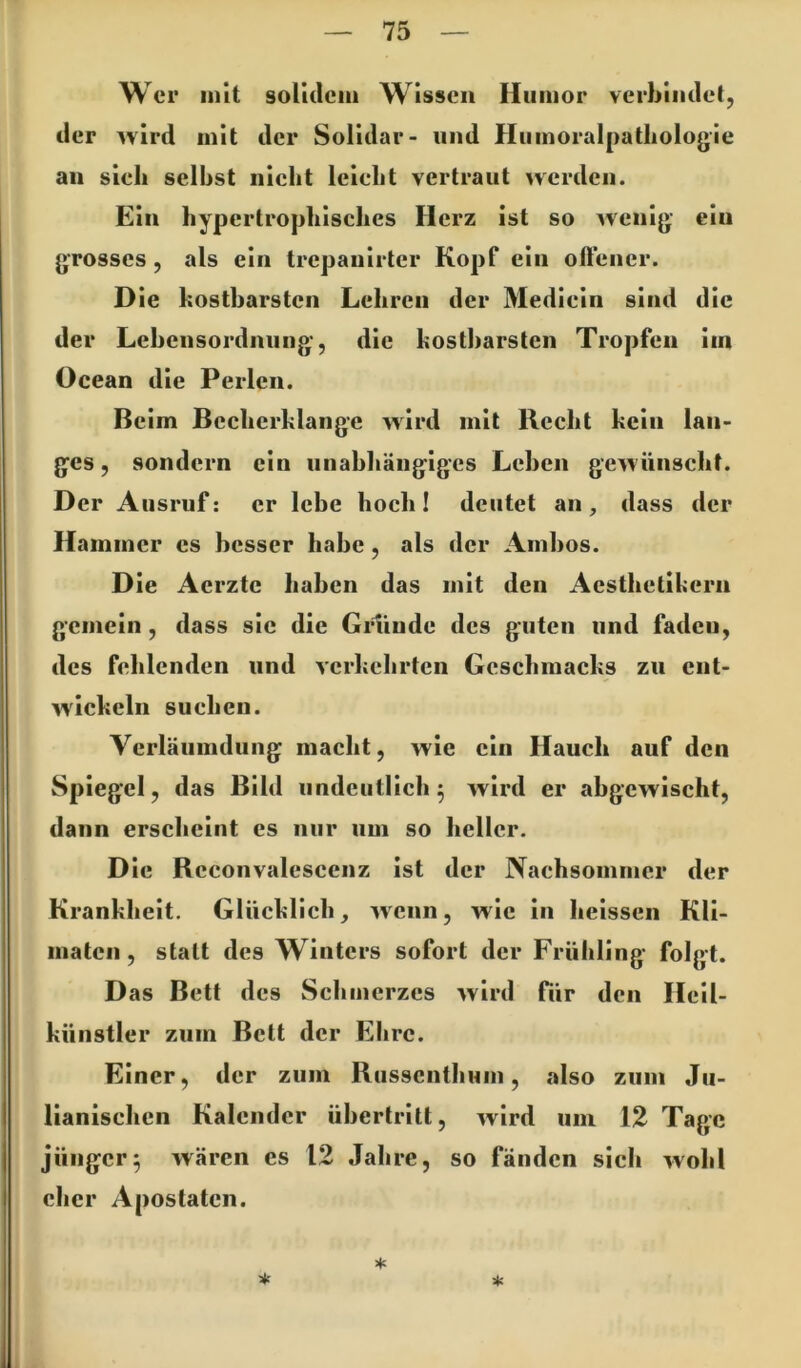 Wer mit solulcm Wissen Humor verhimlet, der ^vlrd mit der Solldar- und Humoralpatliologle an sieh selbst nicht leicht vertraut werden. Ein hypertrophisches Herz ist so wenig ein grosses, als ein trepanlrter Kopf ein offener. Die kostbarsten Lehren der Medlcln sind die der Leheiisordnuiig, die kostbarsten Tropfen im Ocean die Perlen. Beim Becherklange wird mit Recht kein lan- ges, sondern ein unabhängiges Lehen gewünscht. Der Ausruf: er lebe hoch I deutet an, dass der Hammer es besser habe, als der Ambos. Die Aerzte haben das mit den Aesthetlkern gemein, dass sie die Grunde des guten und faden, des fehlenden und verkehrten Geschmacks zu ent- wickeln suchen. Verläumdung macht, wie ein Hauch auf den Spiegel, das Bild undeutlich^ wird er abgewischt, dann erscheint es nur um so heller. Die Reconvalescenz ist der Nachsommer der Krankheit. Glücklich, wenn, wie ln heissen Kll- maten, statt des Winters sofort der Frühling folgt. D as Bett des Schmerzes wird für den Hcll- künstler zum Bett der Ehre. Einer, der zum Russenthum, also zum Ju- lianischen Kalender Übertritt, wird um 12 Tage jünger5 wären cs 12 Jahre, so fänden sich wohl eher Apostaten. * * *