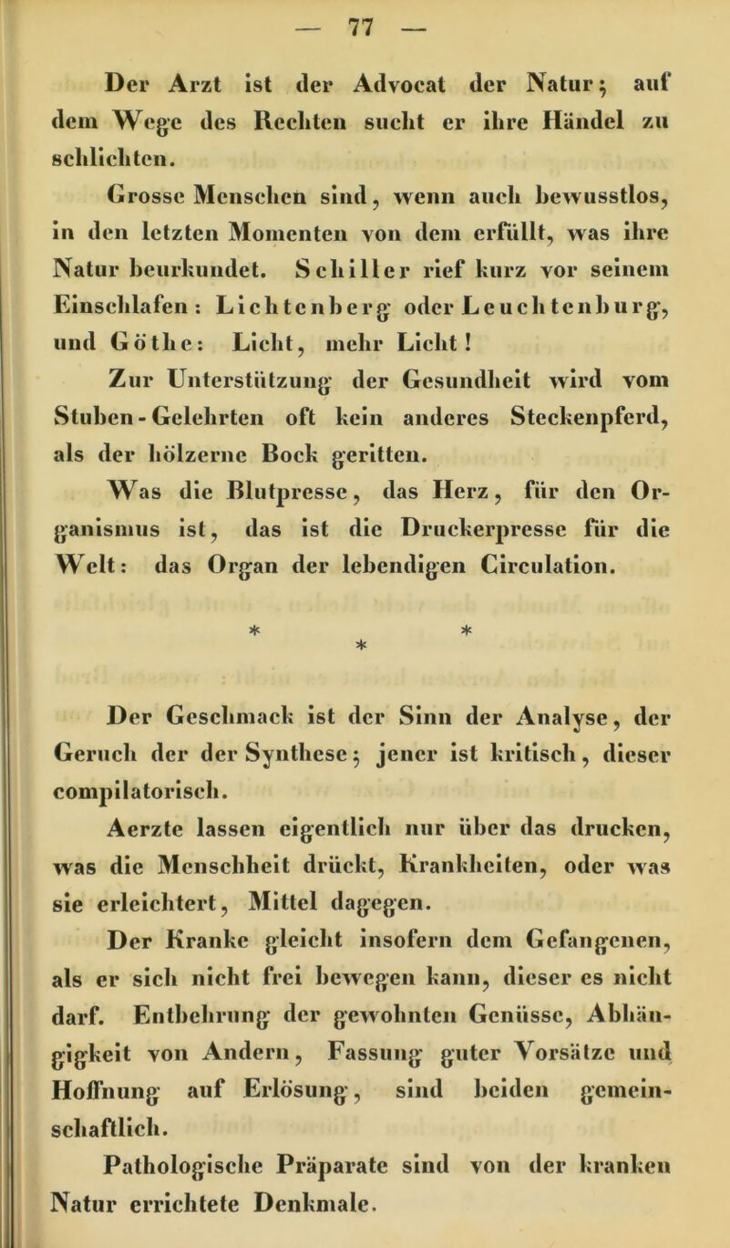 Der Arzt ist der Advocat der Natur; aul* dem Wege des Reeliteii siielit er ihre Händel zu sclilieliten. Grosse Mensehen sind, wenn auch bewusstlos, in den letzten Momenten von dem ciTiillt, was ihre Natur heurkiindet. Schiller rief kurz vor seinem Einschlafen: Lieh tcnb erg* oder Le uchtcnl>nrg, und Göthe: Licht, mehr Licht! Zur Unterstützung* der Gesundheit wird vom Stuben - Gelehrten oft kein anderes Steckenpferd, als der liölzernc Bock geritten. Was die Blutpressc, das Herz, für den Or- ganismus ist, das ist die Druckerpressc für die Welt; das Organ der lebendigen Circulation. * ♦ * D er Geschmack ist der Sinn der Analyse, der Geruch der der Synthese 5 jener ist kritisch, dieser compilatorisch. Aerzte lassen eigentlich nur über das drucken, was die Menschheit drückt, Krankliciten, oder was sie erleichtert, Mittel dagegen. Der Kranke gleicht insofern dem Gefangenen, als er sich nicht frei bewegen kann, dieser es nicht darf. Entbehrung* der gewohnten Genüsse, Abhän- gigkeit von Andern, Fassung guter Vorsätze und Hoffnung auf Erlösung, sind beiden gemein- schaftlich. Pathologische Präparate sind von der kranken Natur errichtete Denkmale.