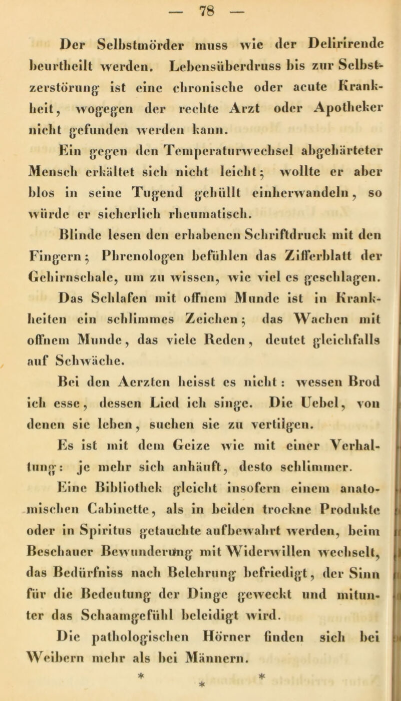 Der Selhstinörder muss wie der Delinrendc hcurtlicilt werden. Lebensüberdruss bis zur Selbst- zerstörung' ist eine cbroiiiscbe oder acute Krank- heit, wogegen der reclitc Arzt oder Apotheker nicht gcfuiideu werden l:ann. Ein gegen den Temperatiirwechsel ahgehärleter Mensch erkältet sich nicht leiclit^ wollte er aber blos in seine Tugend gehüllt cinherwandcln, so würde er siclierlich rheninatiseh. Blinde lesen den erhabenen Scliriftdrnck mit den Fingern ^ Phrcnologen berüblen das Zifferblatt der Gehirnschale, um zu wissen, wie viel cs geschlagen. Das Schlafen mit offnem Munde Ist in Krank- heiten ein schllinines Zeichen ^ das Wachen mit offnem Munde, das viele Reden, deutet gleichfalls auf Schwäche. Bel den Aerzten heisst es nicht : wessen Brod ich esse, dessen Lied ich singe. Die Ucbcl, von denen sie lehen, suchen sie zu vertilgen. Es Ist mit dem Geize wie mit einer Verhal- liing: je mehr sich anhäuft, desto schlimmer. Eine Bibliothek gleicht insofern einem anato- mischen Cabinette, als in beiden trockne Produkte oder in Spiritus getauebte aufbewahrt werden, beim Beschauer Bewunderitng mit Widenvillen wechselt, das Bedürfniss nach Belehrung befriedigt, der Sinn für die Bedeutung der Dinge geweckt und mitun- ter das Schaamgefühl beleidigt wird. Die pathologischen Hörner finden sich bei Weibern mehr als bei Männern. ♦ >1« ★