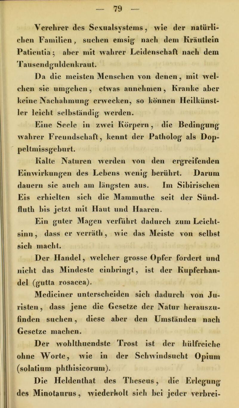 Verehrer des Sexiialsystems, >vle der natürli- */ / cheii Familien , suchen emsig- nach dem Kräutlein Patientia ^ aber mit wahrer Leidenschaft nach dem Tausendgüldenkraut. Da die meisten Menschen von denen, mit wel- chen sic umgehen, etwas annehmen, Kranke aher keine Nachahmung erwecken, so können Hcilkünst- 1er leicht selhständig werden. Eine Seele in zwei Körpern, die Bedingung- wahrer Freundschaft, kennt der Patholog als Dop- peUmissgehurt. Kalte Naturen werden von den ergreifenden Einwirkungen des Lehens wenig herührt. Dariiiu dauern sic auch am längsten aus. Im Sihlrischcn Eis erhielten sich die Mammuthe seit der Sünd- flulh his jetzt mit Haut und Haaren. Ein guter Magen vciTiihrt dadurch zum Leicht- sinn , dass er verräth, wie das Meiste von seihst sich macht. Der Handel, welcher grosse Opfer fordert und nicht das Mindeste cinhringt, ist der Kupferhan- del (gutta rosacca). Medicincr unterscheiden sich dadurch von Ju- risten, dass jene die Gesetze der Natur hcraiiszu- finden suchen, diese aher den Umständen nach Gesetze machen. Der wohlthiicndstc Trost ist der hülfrciche ohne Worte, wie in der Schwindsucht Opium (solatiiim phthisicorum). Die Heldenthat des Thescus, die Erlcgung des Minotaurus, wiederholt sich hei jeder verbrei-