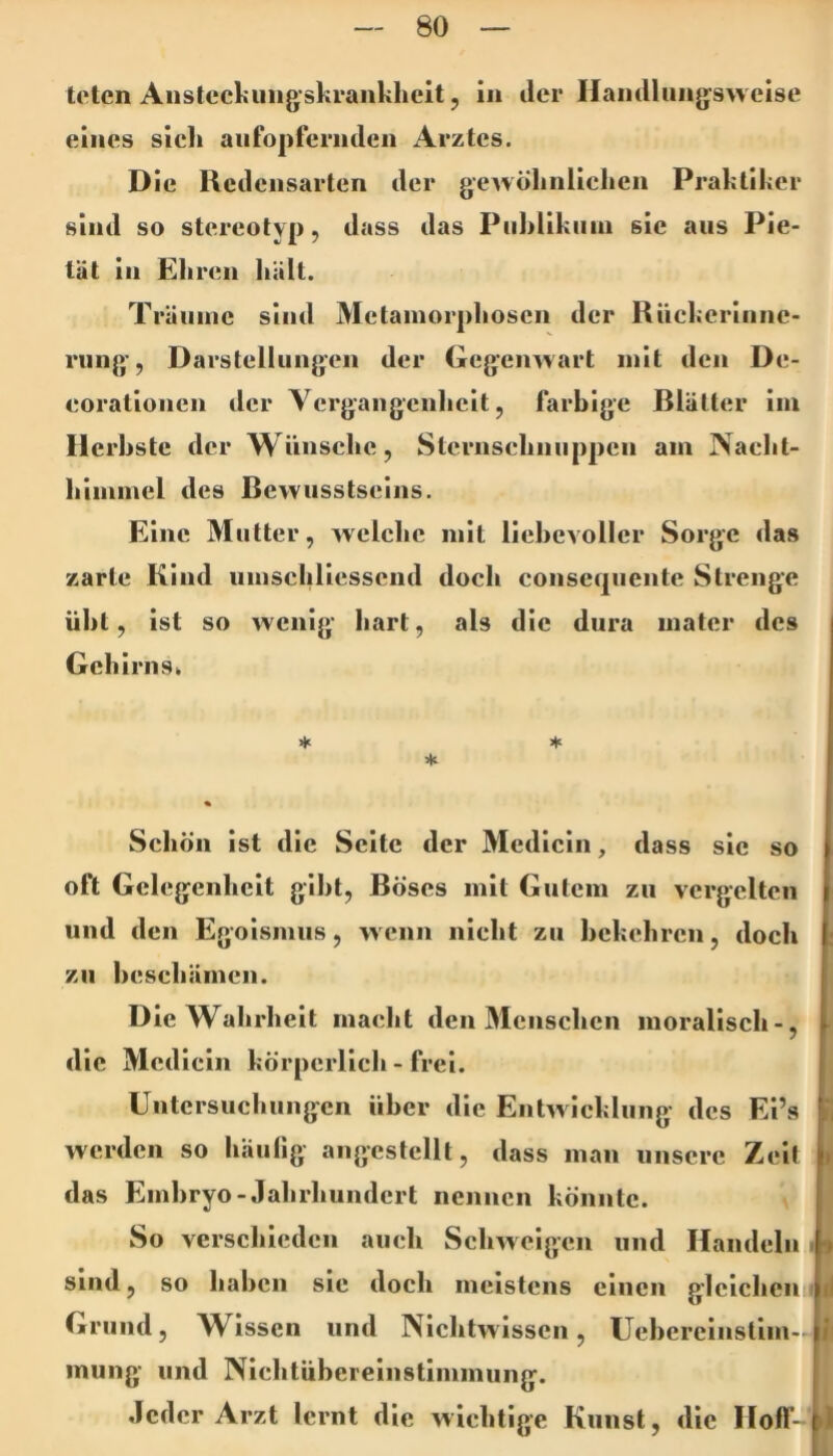 teten Anslecljiiiigskranklicit 5 in der Haiidliiiig'sweise eines sieh aufopfernden Arztes. Die Kedcnsarten der gewölinlicken Praktiker sind so stereotyp, dass das Piihlikiiin sie aus Pie- tät in Eliren hält. Träume sind Metamorphosen der Rücl;crlnne- rung, Darstellungen der (iegenwart mit den De- eorationen der Vergangenheit, farbige Blätter iin Herbste der Wünsche, Sternschnuppen am Naeht- himmel des Bewusstseins. Eine Mutter, welche mit liebevoller Sorge das zarte Kind umschliesscnd doch conseqiiente Strenge übt, ist so wenig hart, als die dura mater des Gehirn Sk ♦ ♦ * Schön ist die Seite der Medicin, dass sie so oft Gelegenheit gibt. Böses mit Gutem zu vergelten und den Egoismus, w enn nicht zu bekehren, doch zu beschämen. D le W^ahrhelt macht den Menschen moralisch-, 1 die Medicin körperlich - frei. üntcrsuchungcn über die Entwicklung des Ei’s J, werden so häufig angcstellt, dass man unsere Zelt » das Embryo-Jahrhundert nennen könnte. So verschieden auch Schw elgen und Handeln . 9 sind, so haben sie doch meistens einen gleichen Id Grund, AVlsscn und Nlchtw'lssen, Uehereinstim- L inung und Nlchtüberelnstlminung. Jeder Arzt lernt die wichtige Kunst, die Hofl- L)