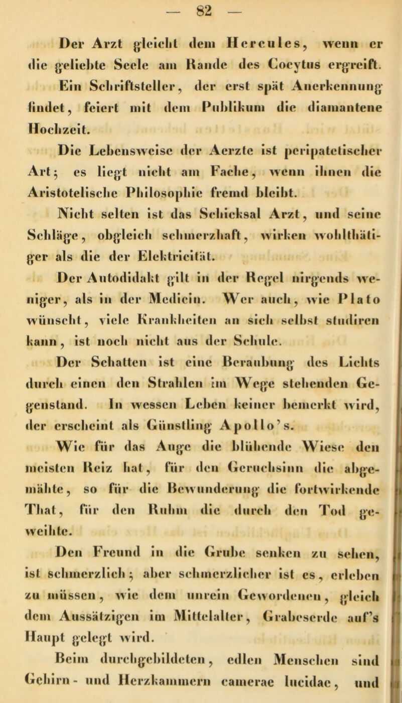 Der Arzt gielflil dein Hercules, wenn er die geliebte Seele am Hände des Cocytns ergreift. Ein Scbriflslcller, der erst spät Anerbcnnnng findet, feiert mit dem Publikum die diamantene Hoebzeit. Die Lebensweise der Aerzlc ist peripatetiseber Art^ cs liegt niebt am Facbe, wenn ihnen die Aristotelische Philosophie fremd bleibt. Nielit selten ist das Schicksal Arzt, und seine Schläge, obgleich schmerzhaft, wirken woliltbäti- ger als die der Elektricität. Der Autodidakt gilt in der Regel nirgends we- niger, als in der Mcdicin. Wer auch, wie Plato wünscht, viele Kranklieiten an sieh seihst stiidircn kann, ist noch niclit ans der Schule. Der Schatten ist eine Bcraiihiing des Lichts durch einen den Strahlen im Wege stehenden Ge- genstand. ln wessen Lehen keiner bemerkt wird, j der erscheint als Günstling Apollo’s. I Wie für das Auge die blühende Wiese den | meisten Heiz hat, für den Gcruclisinn die ahge- ^ mähte, so für die Bcwiinderiing die fortwirkendc | That, fiir den Hiihm die durch den Tod ge- { weihte. Den Freund in die Grube senken zu sehen, f ist schmerzlich ^ aber schmerzlicher ist cs, erleben t; f zu müssen, wie dem unrein Gewordenen, gleich j dem Aussätzigen ini Mittelalter, Graheserde auf’s ‘ Haupt gelegt ^vird. ! Beim diircligehildetcn, edlen Menschen sind ii Gehirn - und Herzkammern canierac liicidac, und ii