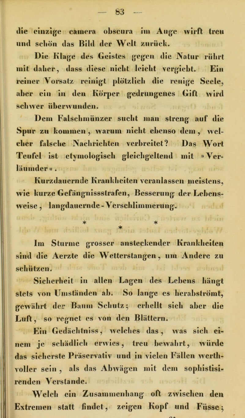 die einzige caim*ra obsciira iin Auge wirft treu und scliöii das Bild der Welt zurück. Die Klage des Geistes gegen die Natur rührt mit daher, dass diese nicht leicht vergicht. Ein reiner Vorsatz reinigt plötzlich die reuige Seele, aber ein in den Körper gedrungenes Gift wird schwer üherwunden. Dem Falsehinünzcr sucht man streng auf die Spur zu kommen , warum nicht ebenso dem , wel- cher falsche Nachrichten verbreitet? Das Wort Teufel ist etymologisch gleichgcltcnd mit »Ver- läiimder« . Kurzdauernde Krankheiten veranlassen meistens, wie kurze Gefängnissstrafen, Bcsscruiig der Lehens- weise , langdauernde - Verschlimmerung. ♦ ★ Im Sturme grosser ansteckender Krankheiten sind die Aerzte die Wetterstangen, um Andere zu schü tzen. Sicherheit in allen Lagen des Lebens hängt stets von Umständen ab. So lange cs hcrabströmt, gewährt der Baum Schutz^ crlicHt sich aber die Luft, so regnet cs von den Blättern. Ein Gedäehtniss, welches das, was sich ei- nem je schädlich erwies, treu bewahrt, würde das sicherste Präservativ und in vielen Fällen werth- voller sein , als das Abwägen mit dem sopbistisl- renden Verstände. Welch ein Zusammenhang oft zwischen den Extremen statt findet, zeigen Kopf und Füssc 5