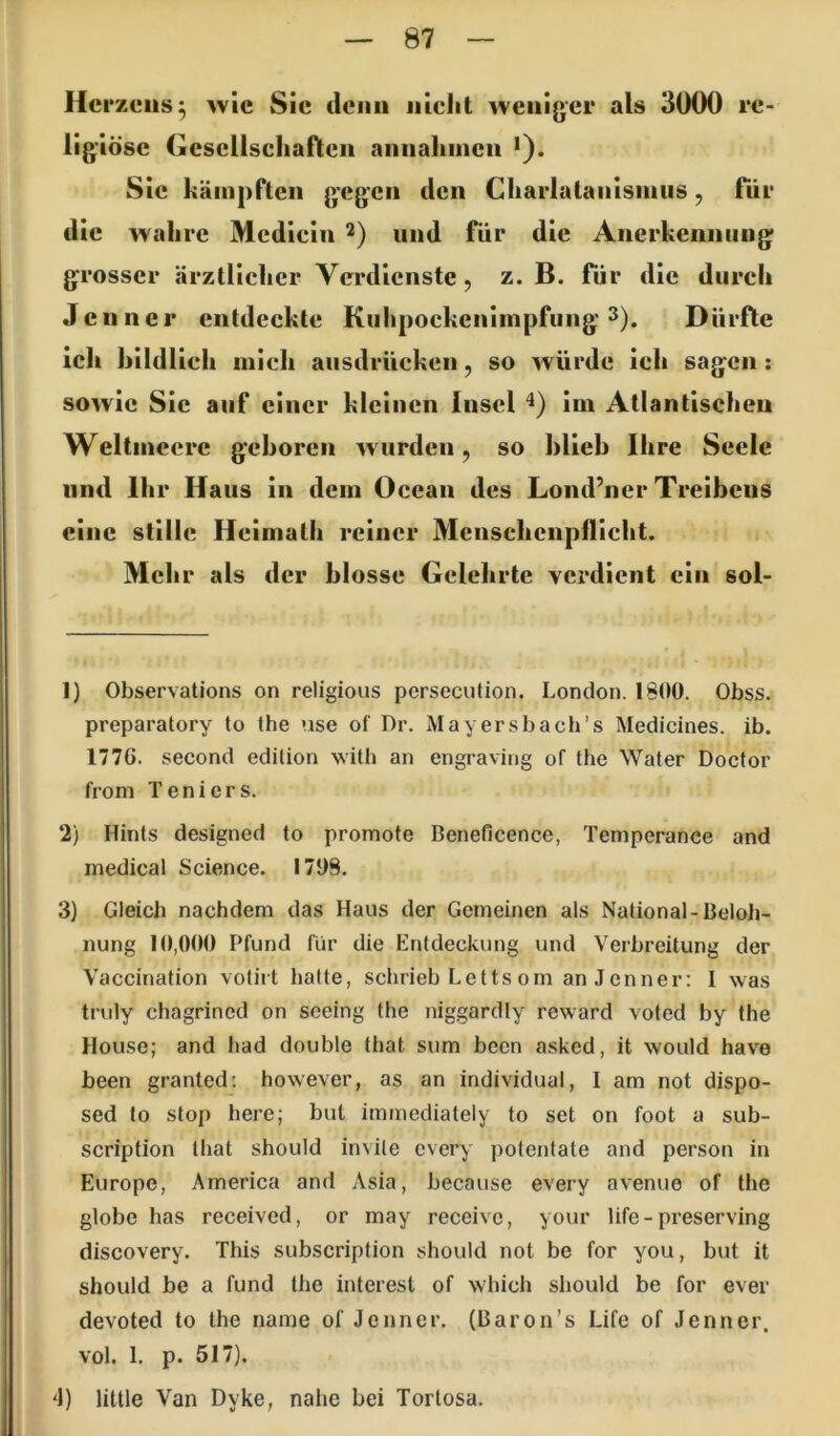 Herzens^ >vie Sic denn iiiclit weniger als 3000 re- ligiöse Gcscllscliafltcii aniialiincii *). Sic kämpften gegen den Charlatanisinus, für die wahre Mcdicin 2) und für die Anerkennung grosser ärztlicher Verdienste, z. B. für die durch Jenner entdeckte Kiihpockenimpfung 3). Dürfte ich bildlich mich ausdriieken, so würde ich sagen; sowie Sic auf einer kleinen Insel im Atlantischen Weltmeere geboren wurden, so blieb Ihre Seele lind Ihr Haus in dem Ocean des Lond’ner Treibens eine stille Heimatli reiner Mcnschcnpflicht. Mehr als der blosse Gelehrte verdient ein sol- 1) Observations on religious persecution. London. 1800. Obss. preparatory to the use of Dr. Mayersbach’s Medicines. ib. 1776. second edition with an engraving of the Water Doctor froni Teniers. 2) Hints designed to promote Beneficence, Temperance and medical Science. 1709, 3) Gleich nachdem das Haus der Gemeinen als National-Beloh- nung 10,000 F^fund für die Entdeckung und Verbreitung der Vaccination votirt hafte, schrieb Letts om an Jenner: I was tnily chagrined on sceing the niggardly reward vofed by the House; and had double that sum been asked, it would have been granted; however, as an individual, I am not dispo- sed to stop here; bul immediately to set on foot a sub- scription that should invite every pofentate and person in Europe, America and Asia, because every avenue of the globe has received, or may receive, your life-preserving discovery. This subscription should not be for you, but it should be a fund the interest of which should be for ever devoted to the name of Jenner. (Baron’s Life of Jenner, vol. 1. p. 517). 4) little Van Dyke, nahe bei Tortosa.