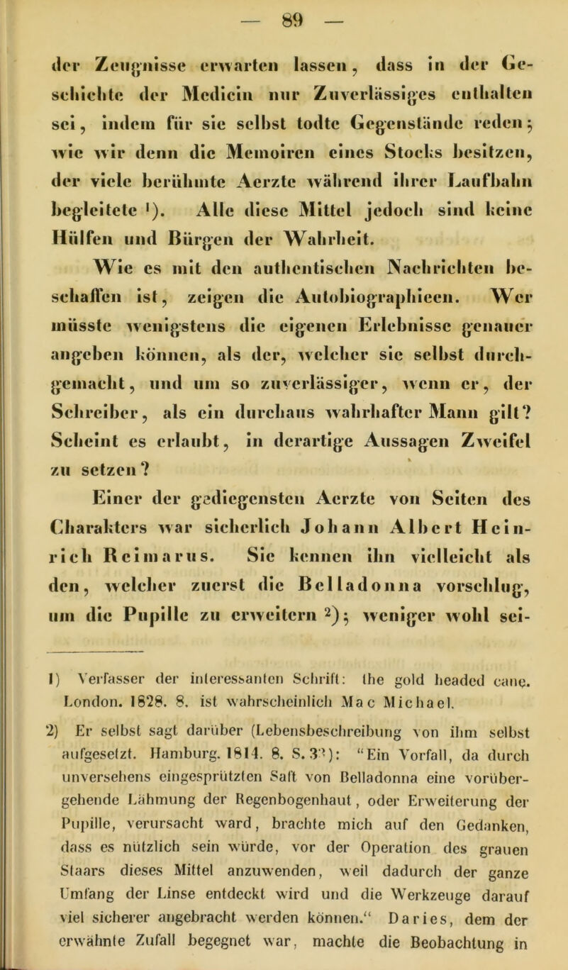 der Zeiijjiiisse emarten lassen, dass in der Ce- seliiclitc der Medicin nur Zuverlässiges enllialtcn sei, indem für sie selbst lodte Gegenstände reden ^ wie wir denn die Memoiren eines Stocks besitzen, der viele berühmte Aerzte während ihrer Laufbahn begleitete '). Alle di CSC Mittel jedoch sind keine liülfen und Bürgen der Wahrheit. Wie cs mit den autlientisehen Naehriehten he- schaflen ist, zeigen die Autohiographiccn. Wer müsste ^venigstens die eigenen Erlebnisse genauer angchen können, als der, wclelicr sic seihst diireli- gemaeht, und um so zuverlässiger, wenn er, der Sehreiher, als ein durchaus wahrhafter Mann gilt? Scheint es erlaubt, in derartige Aussagen Zweifel zu setzen ? Einer der gediegensten Aerzte von Seiten des Charakters war siehcrlich Johann Albert Hein- rich Rcimarus. Sic kennen ihn vielleicht als den, welcher zuerst die Belladonna vorsehlug, Ulli die Pupille zu erweitern 2)- weniger wohl sei- 1) Verfasser der iiileressanteii Scluift; Ihe gold lieadcd cane. London. 1828. 8. ist wahrscheinlich Mac Micliael, 2) Er selbst sagt dariiber (Lebensbesclireibung von ihm selbst aufgesetzt. Hamburg. 1814. 8. S. 3 -): “Ein Vorfall, da durch unversehens eingesprützten Saft von Belladonna eine vorüber- gehende Lähmung der Regenbogenhaut, oder Erweiterung der Pupille, verursacht ward, brachte mich auf den Gedanken, da.ss es nützlich sein würde, vor der Operation des grauen Staars dieses Mittel anzuwenden, weil dadurch der ganze Umläng der Linse entdeckt wird und die Werkzeuge darauf viel sicherer angebracht werden können.“ Da ries, dem der erwähnte Zufall begegnet war, machte die Beobachtung in