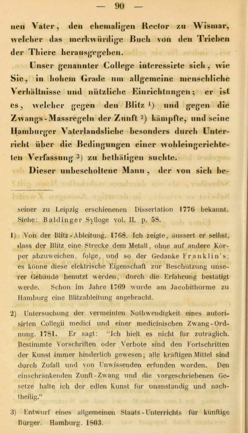 neu Vater, dcu clieinali(>'eii Rector z« Wismar, welcher das mcrkwiirdljjc Buch von den Trieben der Tliiere heraiisjjegchen. Unser genannter College interessirte sich, wie Sie, in hohem Grade um allgemeine menschliche Verhältnisse und nützliche Einrichtungen; er ist cs, welcher gegen den Blitz *) und gegen die Zwangs-Massregelii der Zunft 2) kämpfte, und seine Hamburger Vaterlandsliebe besonders durch Unter- richt über die Bedingungen einer wohleiiigerichte- ten Verfassung 3) zu bethätigen suchte. Dieser unhescholtene Mann , der von sich bc- sciner zu Leipzig erschienenen Disserlaüon I77G bekannt. Siehe; Baidinger Syllogo vol. II. p. 58. 1) Von der Blitz-Ableitung. 1768. Ich zeigte, äussert er selbst, dass der Blitz eine Strecke dem Metall, ohne auf andere Kör- per abzmveichen, folge, und so der Gedanke Franklin’s: es könne diese elektrische Eigenschaft zur Beschlitzung unse- rer Gebäude benutzt werden, durch die Erfahrung bestätigt werde. Schon im .Tahre 1769 wurde am Jacobilhurme zu Hamburg eine Blitzablcilung angebracht. 2) Untersuchung der vermeinten Noihwendigkeit eines autori- sirlen Collegii medici und einer medicinischen Zwang-Ord- nung. 1781. Er sagt: “Ich hielt es nicht für zuträglich. Bestimmte Vorschriften oder Verbote sind den Fortschritten der Kunst immer hinderlich gewesen; alle kräftigen Mittel sind durch Zufall und von Unwissenden erfunden worden. Den einschränkenden Zunft-Zwang und die vorgeschriebenen Ge- setze halte ich der edlen Kunst für unanständig und nach- theilig.“ 3) Entwurf eines allgemeinen Staats-Unterrichts für künftige Bürger. Hamburg. 1803.