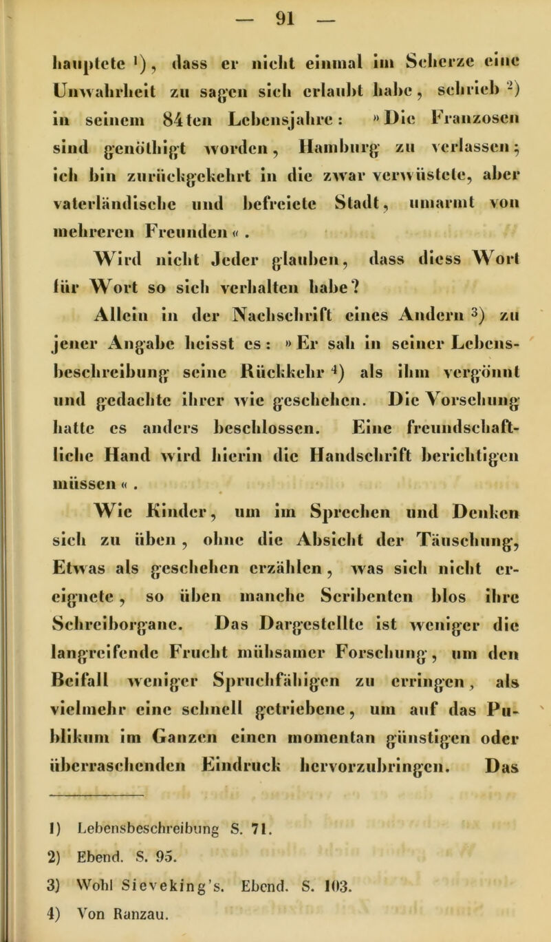 haiiptctc '), (lass er nicht einmal iin S<;hcrzc eine ümvahrheit zu sagen sicli erlaubt habe, scbrieb -) in seinem 84ten Lebcnsjabre: »Die b^ranzosen sind g-enölbigt ivorden, Hamburg zu verlassen ^ ieb bin ziirüebgekebrt in die ZAvar ver^vustele, aber vaterländisebc und befrciete Stadt, umarmt von mehreren Freunden«. Wird nicht Jeder glauben, dass diess Wort für Wort so sich verhalten habe? Allein in der Nachschrift eines Andern 3) zu jener Angabe heisst cs : » Er sah in seiner Lebens- ' beschrcibung seine Rüchkehr “i) als ihm vergönnt und gedachte ihrer >vie geschehen. Die Vorsehung hatte cs anders beschlossen. Eine freundschaft- liche Hand »ird hierin die Handschrift berichtigen müssen « . Wie Kinder, um im Sprechen und Denken sich zu üben , ohne die Absicht der Täuschung, Etwas als geschehen erzählen , was sich nicht er- eignete , so üben manche Scribenten blos ihre Schrciborganc. Das Dargestellte ist weniger die langreifende Frucht mühsamer Forschung, um den Beifall weniger Spruchfähigen zu erringen, als vielmehr eine schnell getriebene, um auf das Pu- blikum im Ganzen einen momentan günstigen oder überraschenden Eindruck hervorzubringen. Das 1) Lebensbeschreibung S. 71. 2) Ebend. S. 95. 3) Wohl Sieveking’s. Ebend. S. 103. 4) Von Ranzau.