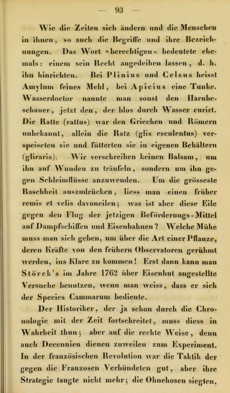 Wie dlo Zeilen sieh ämlcrii und die Menschen in ihnen, so auch die Begeille und ihre Bczeicli- nnngen. Das Wort » hereehtigen « hedeutelc ehe- mals; einem sein Beeht angedeihen lassen , d. h. ihn hinriehten. Bei Plinius und Ceis ns heisst Aniyliiin feines Mehl, hei Apieiiis eine Tunke, w asserdoetor nannte man sonst den Ilarnhe- schauer, jetzt den, der hlos durch Wasser enrirt. Die Balte (rattus) ’^var den Griechen und Römern iinhekannt, allein die Ratz (g’lis csculentus) ver- speiseten sie und fütterten sie in eigenen Behältern (gliraria). AVir versehreihen keinen Balsam, um ihn auf Wunden zu träufeln, sondern um ihn ge- gen Sehleimdüsse anzinveiiden. Um die grösscstc Basehheil auszudrüeken, Hess man einen früher remis et vells davoneilen ^ was ist aber diese Eile gegen den Flug der jetzigen Beförderungs-Mittel auf Dampfsehilfen und Eisenbahnen? Welche Mühe muss man sieh gehen, um über die Art einer Pflanze, deren Kräfte von den frühem Observatoren gerühmt ^verden, ins Klare zu kommen ! Erst dann kann man Störek’s im Jahre 1762 über Eisenhut angestellte Versuche henutzen, wenn man weiss, dass er sieh der Species Cammarum bediente. D er Historiker, der ja schon durch die Chro- nologie mit der Zeit fortschrcilet, muss diess in Wahrheit thiin^ aber auf die rechte Weise, denn auch Decennien dienen zuweilen zum Experiment. In der französischen Revolution war die Taktik der gegen die Franzosen Verbündeten gut, aber ihre Strategie taugte nicht mehr^ die Ohnchoscii siegten.