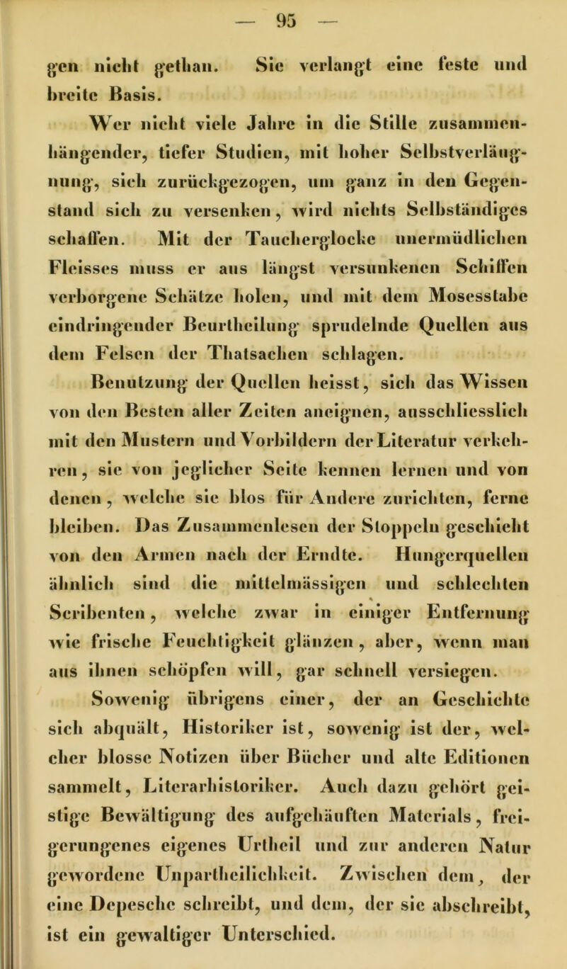 gen nlclil getliaii. Sie verlangt eine feste und breite Basis. Wer nicbt viele Jahre in die Stille ziisainiiien- liängcnder, tiefer Studien, mit hoher Selhstverläiig- nung, sieh zurückgezogen, um ganz In den Gegen- stand sich zu versenken, Avird nichts Selhstäiidigcs schallen. Mit der Taucherglocke unermüdlichen Fleisses muss er aus längst versunkenen Schilfen verhorgene Schätze holen, und mit dem Mosesstahe eindringeuder Bcurlhellung sprudelnde Quellen aus dem Felsen der Thatsachen schlagen. Benutzung der Quellen heisst, sich das Wissen von den Besten aller Zelten aiielgncn, ausschliesslich mit den Mustern und Vorhlldern der Literatur verkeh- ren , sie von jeglicher Seite kennen lernen und von denen , welche sic hlos für Andere zurichten, ferne hleihcn. Das Ziisainmenlescn der Stoppclu geschieht von den Armen nach der Erndtc. Hiingcrqucllen ähnlich sind die mittelmässigcn und schlechten Scrihenten, welche zwar in einiger Entfernung wie frische Feuchtigkeit glänzen, aher, wenn man aus ihnen schöpfen will, gar schnell versiegen. Sowenig übrigens einer, der an Geschichte sich ahqiiält, Historiker ist, sowenig ist der, wel- cher blosse Notizen über Bücher und alte Editionen sammelt, Literarhistoriker. Auch dazu gehört gei- stige Bewältigung des aufgehäuften Materials, frei- gerungenes eigenes Urtheil und zur anderen Natur gewordene ünpartheillchkcit. Zwischen dem, der eine Depesche schreibt, und dem, der sic ahschreiht, ist ein gewaltiger Unterschied.