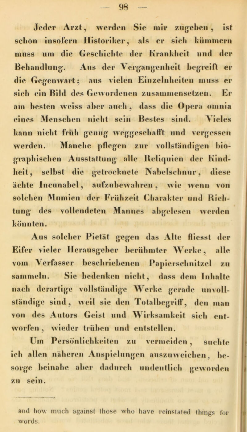 Jeder Arzt, werden Sie mir ziijjeben , ist schon insofern Historiker, als er sieli kiiinmcrn muss um die Gescliielite der Krankheit und der Behandlung'. Ans der Vergangenheit l)egrcift er die Gegcinvart ^ ans vielen Einzelnheit(‘n muss er sieh ein Bild des Gewordenen ziisammensctzen. Er am hesten weiss aher auch , dass die 0])era omnia eines Menschen nicht sein Bestes sind. Vieles kann nicht früh genug weggeschafft und vergessen werden. Manche pflegen zur vollständigen bio- graphischen Ausstattung alle Bcliqiiien der Kind- heit, seihst die getrocknete Nabelschnur, diese ächte Incunahel, aufzuhewahren, wie wenn von solchen Mumien der Friihzeit (Charakter und Bich- tung des vollendeten Mannes ahgclcsen '»verden könnten. Aus solcher Pietät gegen das Alte flicssl der Eifer vieler Herausgeber berühmter Werke, alle vom Verfasser beschriebenen Paplcrschnitzcl zu sammeln. Sie bedenken nicht, dass dem Inhalte nach derartige vollständige Werke gerade unvoll- ständige sind, weil sie den Totalbegriff, den man von des Autors Geist und Wirksamkeit sich ent- worfen , ^vieder trühen und entstellen. Um Persönlichkeiten zu vermeiden, suchte ich allen näheren Anspielungen auszuweichen, be- sorge beinahe aber dadurch iindeutlieh {'eworden zu sein. and how much againsl Ihose who liave relnslated tliings for words.