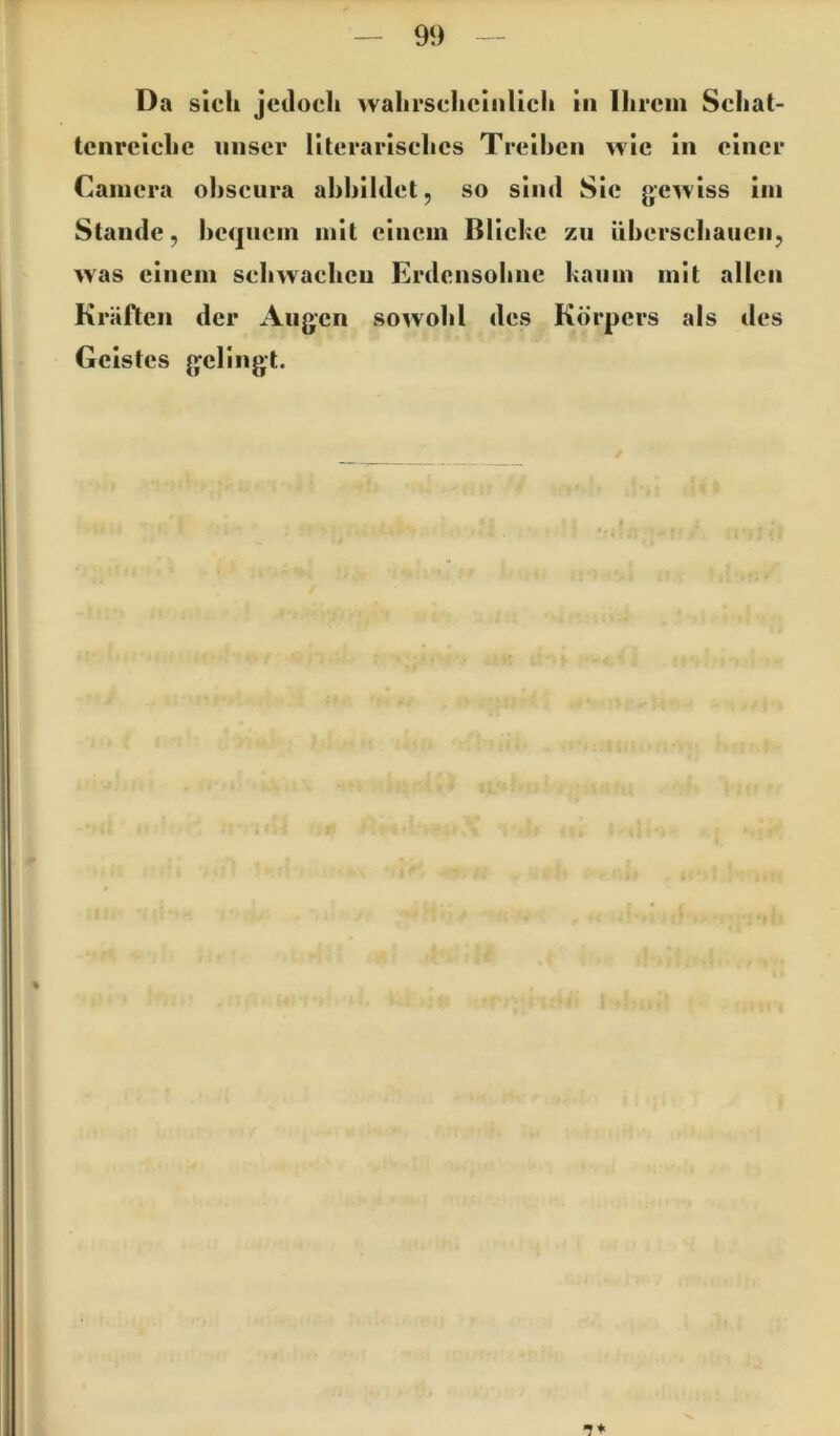 Da sich jetloch wahrscheinlich in Ihrem Schat- tenreiche unser literarisches Treihcn wie in einer Camera ohscura ahhihlet, so sind Sic gewiss im Stande, heqnem mit einem Bliche zu überschauen, was einem schwachen Erdensohue kaum mit allen Kräften der Augen sowohl des Körpers als des Geistes g^ellngt. %
