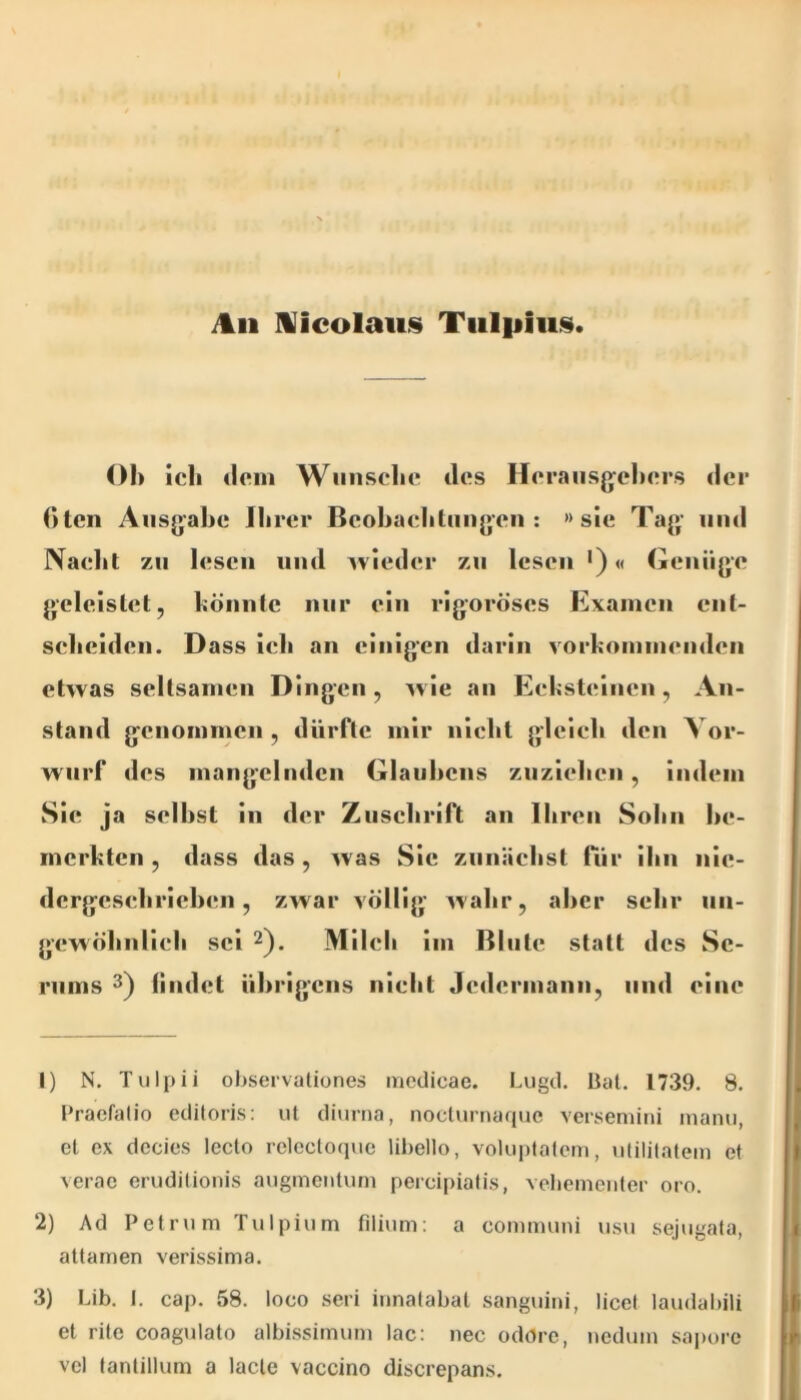 ^11 IVicolauis Tiilpiii,^. ()1> ich dem Wiinsclie des Hei*ans(jel)ers der ()ten Ausgabe Ihrer Beobacliliiugen : »sie Tag und Naelit zu lesen und wieder zu lesen ')« Genüge geleistet, böiinte nur ein rigoroses Examen ent- scheiden. Dass ich an einigen darin vorkommenden etwas seltsamen Dingen, wie an Eeksteinen, An- stand genommen , durfte mir nicht gleich den Vor- wurf des mangelnden Glauhcns znziehcn, indem Sie ja seihst in der Zuschrift an Ihren Sohn be- merkten , dass das, was Sic zunächst für ihn nic- dcrgcschrichen, zwar völlig wahr, aber sehr nn- gewöhnlieli sei Milcii im ßlntc statt des Se- rums 3) lindet übrigens nickt Jedermann, und eine 1) N. Tulpii ohservaliones iricdicae. Lugil. lial. 1739. 8. Praefatio eciitoris; ut diurna, noclurnaque versemini manu, , et ex decies lecto relecloque lihello, voluplalem, ulililalem et verac eruditionis augmentum percipialis, veliementer oro. 2) Ad Petru m Tulpium filiuni: a communi usu sejugata, i attamen verissima. 3) Lib. I. cap. 58. loco seri innalabat sanguini, licef laudabili fi et rite coagulato albissimum lac: nec odore, nedum sa|)orc r vel (anlillum a lacle vaccino discrepan.s.