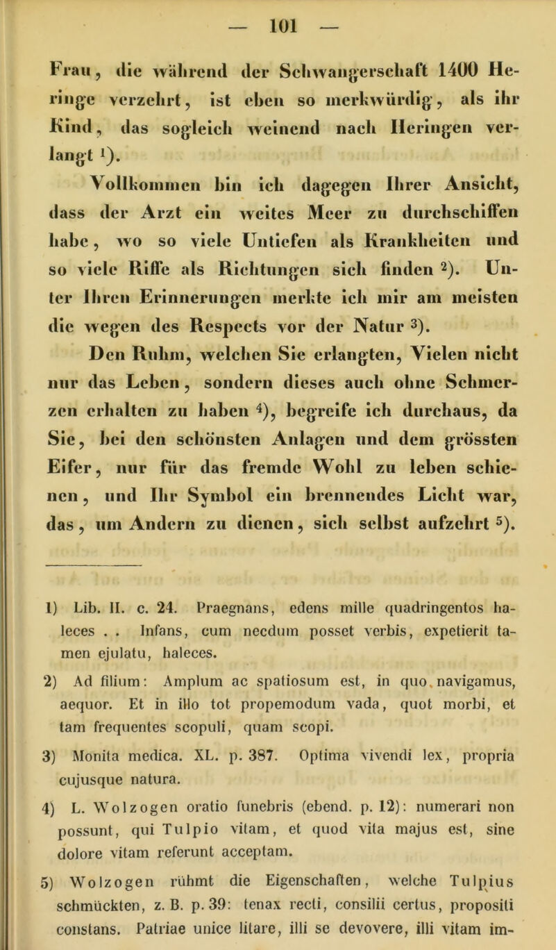Frau, die während der Sehwaiigerschaft 1400 He- ringe verzehrt, ist eben so merkwürdig, als ihr Kind, das sog’leieh weinend naeh Heringen ver- langt *). Vollhoinnien hin ich dagegen Ihrer Ansicht, dass der Arzt ein weites Meer zu durchschiffen habe, wo so viele Untiefen als Krankheiten und so viele Riffe als Richtungen sich finden 2). Un- ter Ihren Erinnerungen merkte ich mir am meisten die wegen des Rcspects vor der Natur 3). D cn Ruhm, welchen Sic erlangten. Vielen nicht nur das Leben, sondern dieses auch ohne Schmer- zen erhalten zu haben ^), begreife ich durchaus, da Sic, bei den schönsten Anlagen und dem grössten Eifer, nur Tür das fremde Wohl zu leben schie- nen , und Ihr Symbol ein brennendes Licht war, das, lim Andern zu dienen, sich selbst aufzehrt 3). 1) Lib. II. c. 24. Praegnans, edens mille quadringentos ha- leces . . Infans, cum needum posset verbis, expetierit ta- rnen ejulatu, haleces. 2) Ad filium; Amplum ac spatiosum est, in quo, navigamus, aequor. Et in illo tot propemodum vada, quot morbi, et tarn frequentes scopuli, quam scopi. 3) Monita medica. XL. p. 387. Optima vivendi lex, propria cujusque natura. 4) L. Wo 1 zogen oratio funebris (ebend. p. 12); numerari non possunt, qui Tulpio vilam, et quod vita majus est, sine dolore vitam referunt acceptam. 5) Wolzogen rühmt die Eigenschaften, welche Tulpius schmückten, z. B. p. 39: tenax recti, consilii certus, propositi conslans. Patriae unice litare, illi se devovere, illi vitam im-