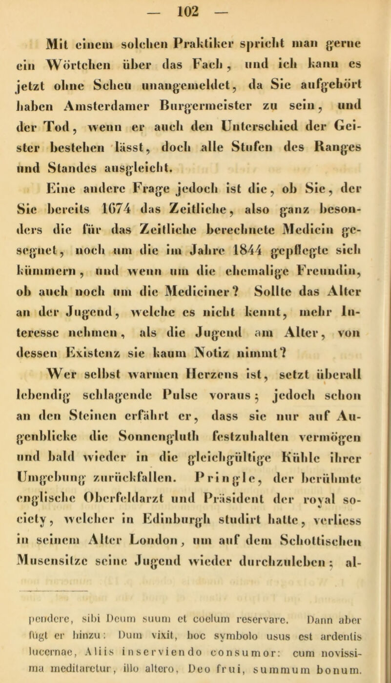 Mil einem solelieii Praktiker spridit man gerne ein Wörlcken über das Faeb , und ich kann es jetzt obne Sehen iinangemeldet, da Sie anfgebörl Jiaben Amsterdamer Biirgermeister zu sein, und der Tod, wenn er aueb den ünlerscbled der Gei- ster bestehen 'lässt, dock alle Stufen des Ranges und Standes ausgleiclit. Eine andere Frage jedoeb ist die, ob Sie, der Sie bereits 1G74 das Zeitliche, also ganz beson- ders die für das Zeitliebc berechnete Mcdicin ge- segnet, noch um die im Jahre 1844 gepflegte sieb kümmern , und wenn um die ehemalige Freundin, ob auch noch um die Mcdiciner? Sollte das Alter an der Jugend, wclelic cs nielit kennt, mehr In- teresse nehmen, als die Jugend am Aller, von dessen Existenz sie kaum Notiz nimmt? Wer selbst warmen Herzens ist, setzt überall lebendig schlagende Pulse voraus 3 jedoeb selioii an den Steinen erfährt er, dass sie nur auf Au- gcnbUekc die Sonncnglulh festziilialtcn vermögen und bald wieder in die gleiebgülligc Kühle ihrer Umgebung zurückfallen. Pringle, der berühmte englische Oberfeldarzt und Präsident der royal so- eicty, yveleher in Edinburgh studirt halte, yerlicss in seinem Aller London^ um auf dem Seholtlsehen Muscnsilzc seine Jugend yvieder durchznlcben ; al- pendere, sibi Dcum siiuni et cocluin reservarc. Dann aber IVigt er hinzu: Dum vixit, boc symbolo usus cst ardenlis lucernae, Aliis inserviendo consumor: cum novissi- ma inedilarelui , illo altero, Deo fr ui, summ um bonum.