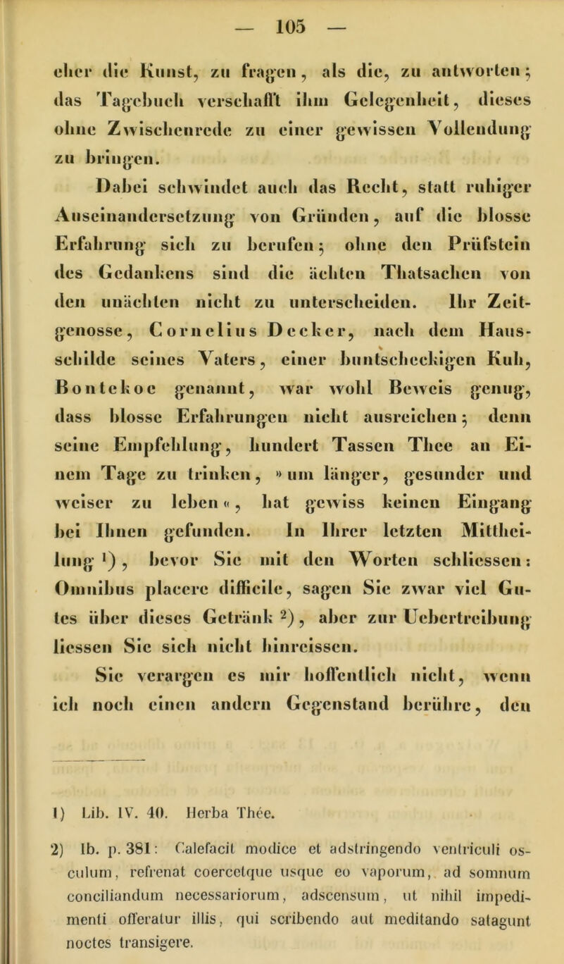 eher die Knust, zu frajjeii, als die, zu antworten ^ das Ta^ehneh versehafl’t iliin Gelegenlieit, dieses ohne Zwisehenrede zu einer gewissen Yollcndung zu hring’cn. Dahei sehwindet aueh das Recht, statt ruhiger Auseinandersetzung' von Gründen, auf die hlosse Erfahrung sieh zu berufen ^ ohne den Prüfstein des Gedanhens sind die ächten Thatsaclieii von den unächten nicht zu unterscheiden. Ihr Zeit- genosse, Cornelius Decher, nach dem Haus- sehilde seines Vaters, einer biintschechigen Kuh, Bontekoe genannt, war ^vohl Beweis genug, dass hlosse Erfahrungen nicht ausreichen 5 denn seine Einpfehlung, hundert Tassen Thce an Ei- nem Tage zu trinken, *> um länger, gesunder und weiser zu leben«, hat gewiss keinen Eingang hei ihnen gefunden. ln Ihrer letzten Mitthei- lung •) , bevor Sie mit den Worten schliesscn: Omnibus plaecre difficile, sagen Sic zwar viel Gu- tes über dieses Getränk 2) ^ aber zur Uebertreibung liessen Sic sich nicht hinreissen. Sie verargen cs mir hollcntlich nicht, wenn ich noch einen andern Gegenstand berühre, den 1) üb. IV, 40. Herba Thec. 2) Ib. p. 38t: (lalefacil modice et adstringendo veniriculi os- culum, refrenat coercelque usque eo vaporum, ad sommim conciliandum necessariorum, adscensum, ut nihil iinpedi- menti ofl'eratur illis, qui scribendo aut meditando satagunt noctes transigere.