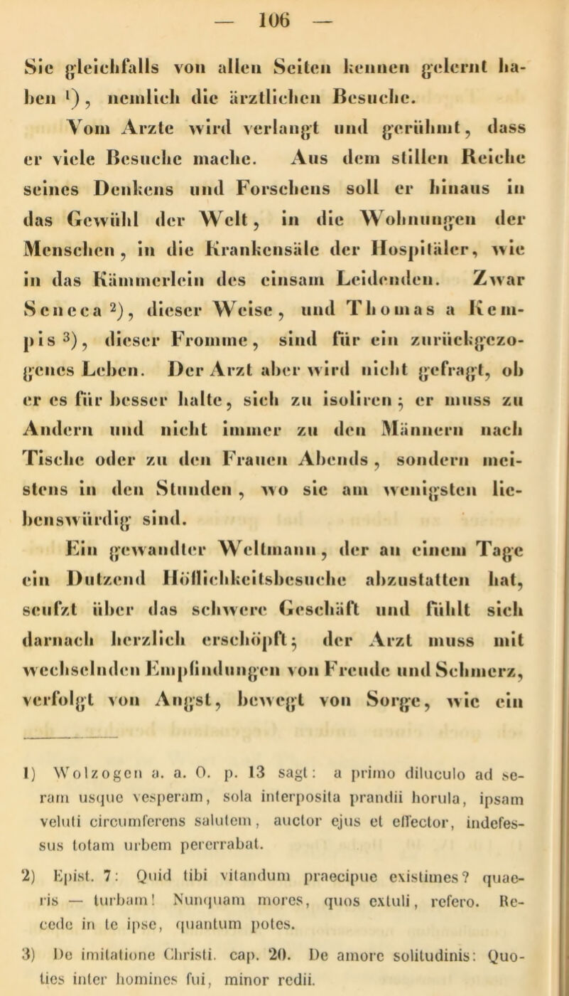 Sie gleichfalls von allen Seiten hennen gelernt ha- ben *) , nenilieh die ärztlichen Besuche. Vom Arzte wird verlangt und gernhint, dass er viele Besuche mache. Ans dem stillen Reiche seines Denkens und Forsehens soll er Iiinaiis in das Gewühl der Welt, in die Wohnungen der Menschen, in die Krankensäle der Hospitäler, wie in das Kämmerlein des einsam Leidenden. Z^var Seneea^)^ dieser Weise, und Thomas a Kcm- pis3)^ dieser Fromme, sind Tür ein zurückgezo- genes Lehen. Der Arzt aber wird nicht gefragt, oh er cs Tiir besser halte, sich zu isoliren ^ er muss zu Andern und nicht immer zn den Männern nach Tische oder zn den Frauen Abends , sondern mei- stens in den Stunden , wo sic am wenigsten lic- bens^vürdig sind. Ein gewandter Weltmann, der an einem Tage ein Dutzend Hollicbkcitsbcsnche abzustatten hat, seufzt über das schwere Geschäft und fühlt sieh darnach licrzlich erscliöpft^ der Arzt muss mit w echselnden Empfindungen von Freude und Schmerz, verfolgt von Angst, bewegt von Sorge, wie ein 1) WolzogCM a. a. 0. p. 13 sagt; a priino diluculo ad .se- rarii usque vesperam, sola interposila prandii horula, ipsam veltdi circumfcrcns salutem, auctor ejus et elleclor, indefes- sus totam uibem pererrabal. 2) Kpist. 7: Quid tibi vilandum praecipue existimes? quae- ris — lui bain! Nuiupiam mores, quos extuli, refero. Re- cede in le ipse, quaiitum poles. 3) De imilalionc (äiristi. cap. 20. De amorc solitudinis: Quo- ties inler homines fui, minor redii.