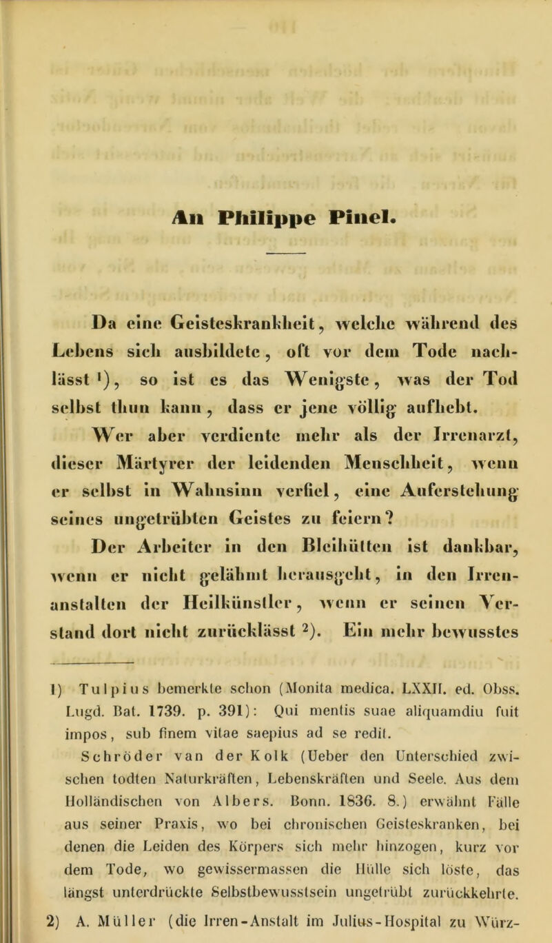 /tu Philippe Piiiel Da eine Gelsteskranl^lieit, welclic während des Lehens sieli aiishildclc, oft vor dem Tode nach- lässt*), so ist cs das Wenigste, was der Tod seihst thun kann , dass er jene völlig aufhebt. Wer aber verdiente mehr als der Irrenarzt, dieser Märtyrer der leidenden Menschheit, wenn er selbst in Wahnsinn verfiel, eine Auferstehung seines ungetrübten Geistes zu feiern? D er Arbeiter in den ßleihütten ist dankbar, wenn er nicht gelähmt herausgeht, in den Irren- anstalten der Heilkünsller, w enn er seinen Ver- stand dort nicht zurücklässt 2). Ein mehr bewusstes 1) Tulpius bemerkte schon (Monita medica. LXXJI. ed. Obss. I.iigd. Bat, 1739. p. 391): Qui mentis suae aliquamdiu fiiit impos, sub finem vitae saepius ad se redit. Schröder van der Kolk (lieber den Unterschied zwi- schen todten Naturkräften, Lebenskräften und Seele. Aus dem Holländischen von AIbers. Bonn. 1836. 8.) erwähnt Fälle aus seiner Praxis, wo bei chronischen Geisteskranken, bei denen die Leiden des Körpers sich mehr hinzogen, kurz vor dem Tode, wo gewissermassen die Hülle sich löste, das längst unterdrückte Selbstbewusstsein ungetrübt zurückkebrte. 2) A. Müller (die Irren-Anstalt im Julius-Hospital zu Würz-