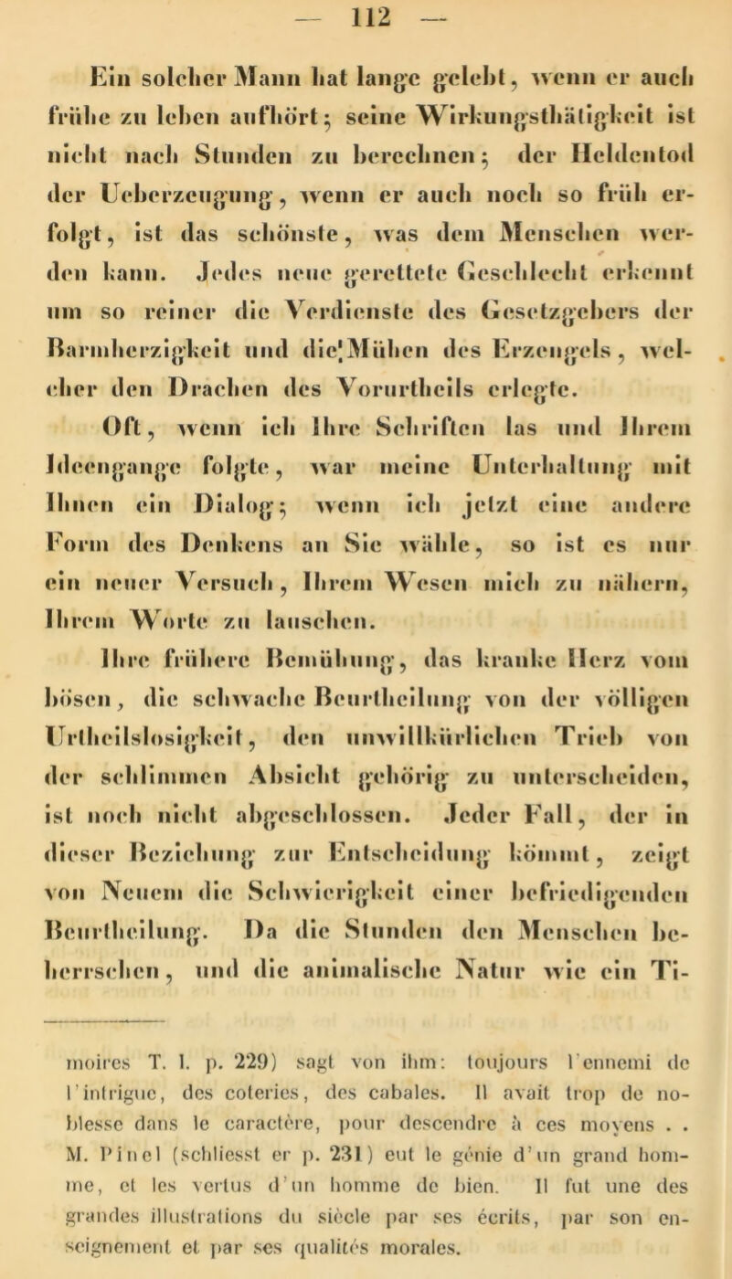 Ein solcher Mann hat lange gelehl, ^venn er auch frühe zu lehen anfhört^ seine Wirhungsthälighelt Ist nicht naeli Stiimien zu hercchnen 5 der Heldentod der Leherzeiig’iing’, wenn er auch noch so früh er- folgt, Ist das schönste, was dein Menschen ^ver- den kann. Jedes neue gerettete Cesehleehl erkennt Hin so reiner die Verdienste des Geselzgehers der Rarinherzig’keit und dIejMühen des Erzengels, wel- . eher den Drachen des Voriirthells erlegte. Oft, Avenn ich Ihre Schriften las und Ihrem Ideengange folgte, Avar meine ünterhaltnng mit Ihnen ein Dialoge Avenn ich jetzt eine andere Form des Denkens an Sie Avähle, so ist cs nur ein neuer Versiieh , Ihrem Wesen mich zu nähern, Ihrem ^\<>rte zu lauschen. Ihre frühere ßemühnng', das kranke Herz vom hösen, die seliAvaehe Bciirthelliing von der völligen Urthellslosig'keit, den unAvIllkürliehen Trieb von der sehlimmen Absicht gehörig zu nnterseheiden, ist noch nicht ahgeschlossen. Jeder Fall, der in dieser Ilezichnng zur Entscheidung kömmt, zeigt Aon Neuem die SehAvIerigkeit einer hefrledigenden Beiirtheilung’. Da die Stunden den Menschen he- herrsehen, und die animallsehe Natur Avie ein Ti- inoires T. 1. p. 229) sagt von ilim: toujours rennemi de rinlrigne, des coteries, des cabales. 11 avail trop de no- hlesse dans Ic caractere, j)onr descendre ä ces moyens . . M. Pinel (scliliesst er p. 231) eut le genie d’iin grand honi- ine, et Ics veitus d’un liomnie de bien. II tut une des giande.s illnstralions du siede par ses ecrits, par son en- soignenient et par ses rpialites morales.