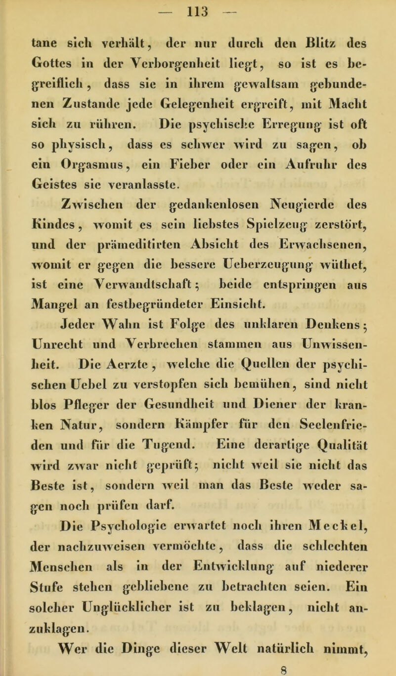 tane sich verhält, der nur durch den Blitz des Gottes in der Verborgenheit liegt, so ist cs bc- greiflieh, dass sic in ihrem gewaltsam gebunde- nen Zustande jede Gelegenheit ergreift, mit Macht sich zu rühren. Die psychische Erregung- ist oft so physisch, dass cs schwer wird zu sagen, ob ein Orgasmus, ein Fieber oder ein Aufruhr des Geistes sic veranlasstc. Zwischen der gedankenlosen Neugierde des Kindes, womit es sein liebstes Spielzeug zerstört, und der prämeditirten Absicht des Erwachsenen, womit er gegen die bessere Ueberzeugung wiithet, ist eine Verwandtschaft; beide entspringen aus Mangel an festbegründeter Einsicht. Jeder Wahn ist Folge des unklaren Denkens; Unrecht und Verbrechen stammen aus Unwissen- heit. Die Aerzte , welche die Quellen der psychi- schen Uebel zu verstopfen sich bemühen, sind nicht blos Pfleger der Gesundheit und Diener der kran- ken Natur, sondern Kämpfer ftir den Seelenfrie- den und für die Tugend. Eine derartige Qualität wird zwar nicht geprüft; nicht weil sie nicht das Beste ist, sondern weil man das Beste weder sa- gen noch prüfen darf. Die Psychologie erwartet noch ihren Meckel, der nachzuweisen vermöchte, dass die schlechten Menschen als in der Entwicklung auf niederer Stufe stehen gebliebene zu betrachten seien. Ein solcher Unglücklicher ist zu beklagen, nicht an- zuklagcn. Wer die Dinge dieser Welt natürlich nimmt. 8