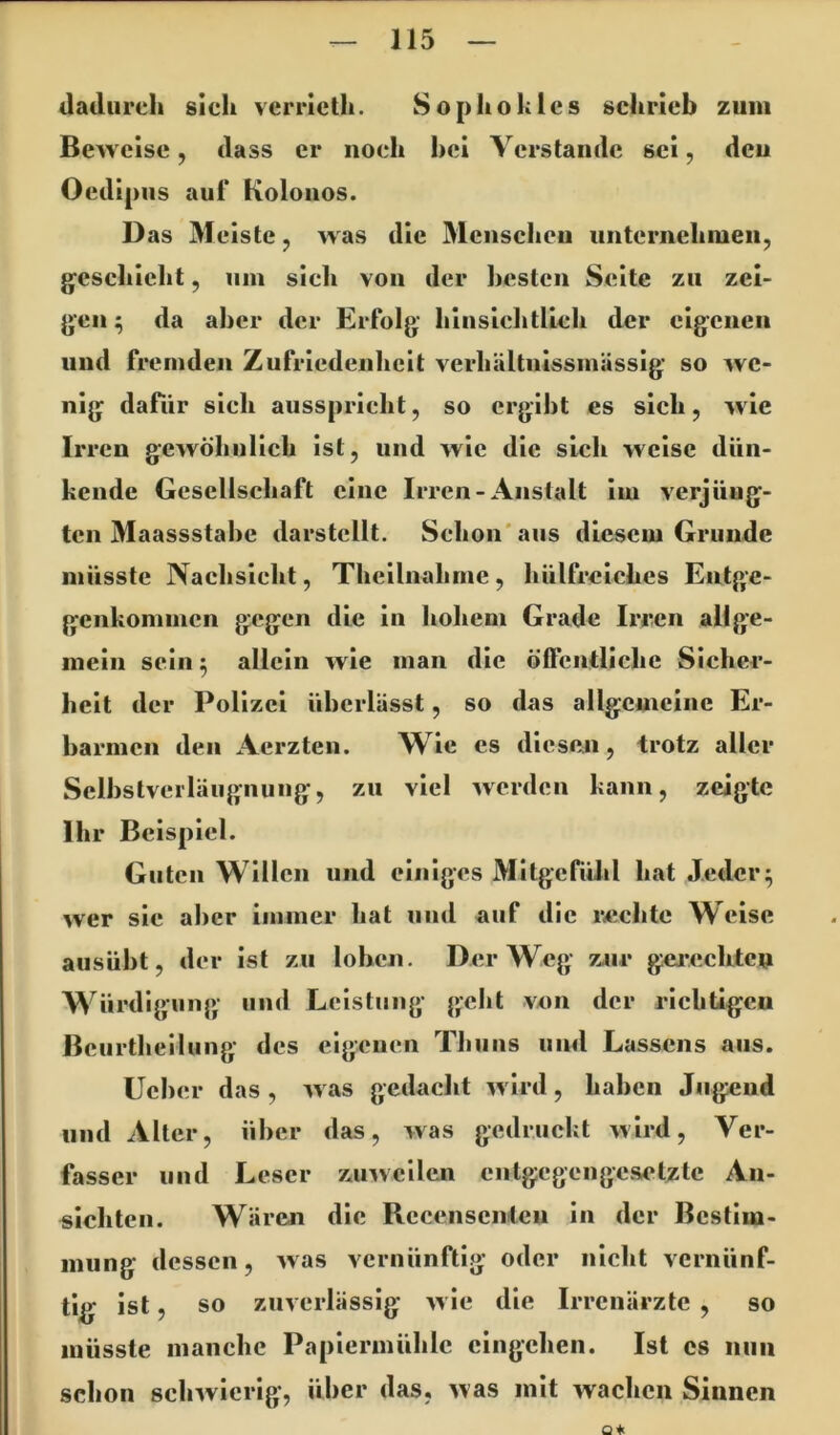 dadurch sich vcrricth. Sophokles schrieb zum Beweise, dass er noch hei Verstände sei, den Oedij )us auf Kolonos. Das Meiste, was die Menschen unternehmen, geschieht, um sich von der besten Seite zu zei- gen^ da aber der Erfolg hinsichtlich der eigenen und fremden Zufriedenheit verhältnissmässig so we- nig dafür sich ausspricht, so ergibt es sich, wie Irren gewöhnlich ist, und wie die sich weise dün- kendc Gesellschaft eine Irren-Anstalt Im verjüng- ten Maassstahe darstcUt. Schon'aus diesem Grunde müsste Nachsicht, Thcllnahnie, hülfreiches Entge- genkommen gegen die in hohem Grade Irren allge- mein sein ^ allein wie man die öffentliche Sicher- heit der Polizei überlässt, so das allgcuicinc Er- barmen den Aerzten. Wie cs dleseji, trotz aller Sclbstverläugnung, zu viel werden kann, zeigte Ihr Beispiel. Guten Willen und einiges MItgcfülil hat Jeder^ wer sie aber immer hat und auf die i*chtc Weise ausübt, der ist zu loben. Der Weg Z4ir gcj'eclitcu Würdigung und Leistung geht von der richtigen Bcurtheilung des eigenen Thuns und Lassens aus. Ucher das , was gedacht wird, haben Jugend und Alter, über das, was gedruckt wird, Ver- fasser und Leser zuweilen entgegengesetzte An- sichten. Wären die Rccensenien in der Bestim- mung dessen, was vernünftig oder nicht vernünf- tig ist, so zuverlässig wie die Irrenärzte , so müsste manche Papiermühle cingehen. Ist cs nun schon schwierig’, über das, was mit wachen Sinnen 04(
