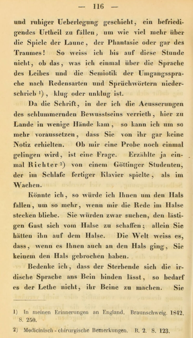 iiml riiLig'er Ueberlegung’ gesell ich t, ein befriedi- gendes Urtheil zu fällen, um wie viel inebr über die Spiele der Laune , der Phantasie oder gar des Traumes! So weiss ich bis auf diese Stunde nicht, ob das, was ich einmal über die Sprache des Leibes und die Scmiotll; der Umgangsspra- che nach Redensarten und Sprüchwörtern nieder- schrieb ’) , klug oder unhliig ist. Da die Schrift, in der ich die Aeusserimgcn des schlummernden Bewusstseins verrieth , hier zu Lande in wenige Hände ham , so bann ich um so mehr voraussetzen, dass Sie von ihr gar keine Notiz erhielten. Ob mir eine Probe noch einmal gelingen wird, ist eine Frage. Erzählte ja ein- mal Richter 2) von einem Göttinger Studenten, der im Schlafe fertiger Klavier spielte , als im Wachen. Könnte ich, so würde ich Ihnen um den Hals fallen, um so mehr, wenn mir die Rede im Halse stecken bliebe. Sic würden zwar suchen, den lästi- gen Gast sich vom Halse zu schalfcn 5 allein Sic hätten ihn auf dem Halse. Die Welt weiss es, dass, wenn cs Ihnen auch an den Hals ging. Sie keinem den Hals gebrochen haben. Bedenke ich, dass der Sterbende sich die ir- dische Sprache ans Bein binden lässt, so bedarf es der Lethe nicht, ihr Beine zu machen. Sie 1) In meinen Erinnerungen an England. Braunschweig. 1842. S. 2.50. 2) Mediciniscli - chirurgische Bemerkungen. B. 2. S. 123.
