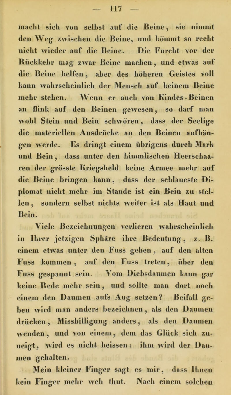 iiiaclit sich von seihst auf die Beine, sie niinint den Weg- ZAvisclieii die Beine, und höinint so recht nicht Mieder auf die Beine. Die Furcht vor der Rückkehr mag: zwar Beine machen, und etwas auf die Beine helfen, aher des höheren Geistes voll kann wahrscheinlich der Mensch auf keinem Beine mehr stehen. Wenn er auch von Kindes-Beinen an Hink auf den Beinen gewesen, so darf man wohl Stein und Bein schwören, dass der Seelige die materiellen Ausdrücke an den Beinen aufhän- gen werde. Es dringt einem übrigens durch Mark und Bein, dass unter den himmlischen Heerschaa- ren der grösste Kriegsheld keine Armee mehr auf die Beine bringen kann, dass der schlaueste Di- plomat nicht mehr im Stande ist ein Bein zu stel- len , sondern selbst nichts weiter ist als Haut und Bein. Viele Bezeichnungen verlieren wahrscheinlich in Ihrer jetzigen Sphäre ihre Bedeutung, z. B. einem etwas unter den Fnss geben, auf den alten Fuss kommen, auf den Fuss treten, über den Fiiss gespannt sein. Vom Diebsdaumen kann gar keine Rede mebr sein, und sollte man dort noch einem den Daumen aufs Aug setzen? Beifall ge- ben wird man anders bezeiebnen , als den Daumen drücken, Missbilligung anders, als den Daumen wenden , und von einem, dem das Glück sich zii- iieigt, M'ird cs nicht heissen: ihm Mird der Dau- men gehalten. Mein kleiner Finger sagt es mir, dass Ihnen kein Finger mehr Mch Ihut. Nach einem solchen