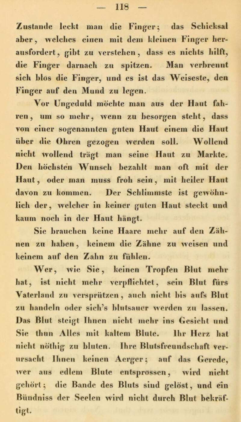 Zustande leckt man die Flng-er^ das Sckicksal aber, T^ elclics einen mit dem kleinen Finger hcr- ausfordert, gibt zu verstehen, dass es nichts hilft, die Finger darnach zu spitzen. Man verbrennt sich blos die Finger, und es ist das Weiseste, den Finger auf den Mund zu legen. Vor Ungeduld möchte man aus der Haut fah- ren, um so mehr, wenn zu besorgen steht, dass von einer sogenannten guten Haut einem die Haut über die Ohren gezogen werden soll. Wollend nicht wollend trägt man seine Haut zu Markte. Den höchsten Wunsch bezahlt man oft mit der Haut, oder man muss froh sein, mit heiler Haut davon zu kommen. Der Schlimmste ist gewöhn- lich der, welcher in keiner guten Haut steckt und kaum noch in der Haut hängt. Sie brauchen keine Haare inelir auf den Zäh- nen zu haben, keinem die Zähne zu weisen und keinem auf den Zahn zu fühlen. Wer, wie Sic, keinen Tropfen Blut mehr Iiat, ist nicht mehr verpflichtet, sein Blut fürs Vaterland zu versprützen, auch nicht bis aufs Blut zu handeln o<ler sich’s blutsauer werden zu lassen. Das Blut steigt Ihnen nicht mehr ins Gesicht und Sie thun Alles mit kaltem Blute. Ihr Herz hat nicht nötliig zu bluten. Ihre Blulsfrcundschaft ver- ursacht Ihnen keinen Aerger ^ auf das Gerede, wer aus edlem Blute entsprossen, wird nicht gehört^ die Bande des Bluts siud gelöst, und ein Bündniss der Seelen wird nicht durch Blut bekräf- tigt.