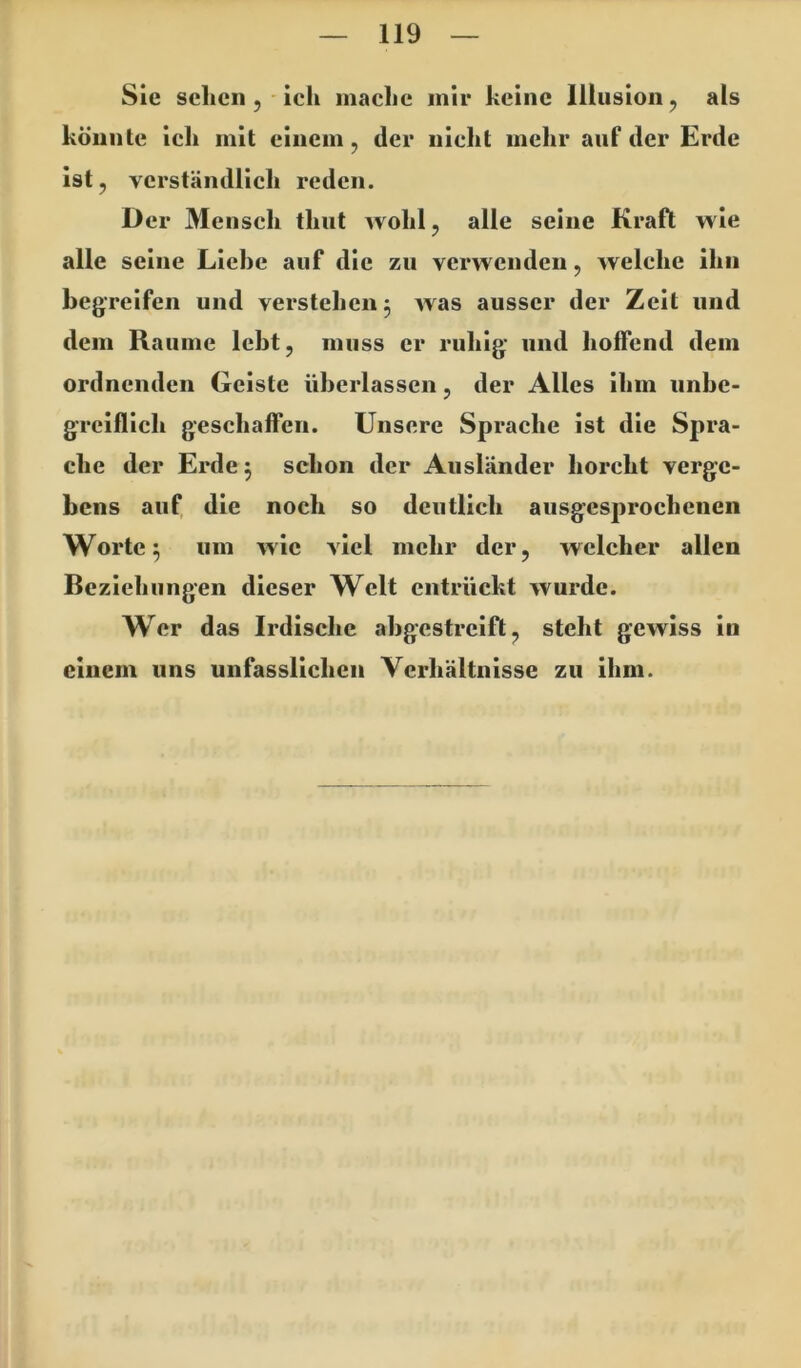 Sie sclicii j ich maclic mir keine Illusion, als könnte ich mit einem, der nicht mehr auf der Erde ist, verständlich reden. Der Mensch thut wohl, alle seine Kraft wie alle seine Liebe auf die zu verwenden, welche ihn begreifen und verstehen 3 was ausser der Zeit und dem Raume lebt, muss er ruhig und hoffend dem ordnenden Geiste überlassen, der Alles ihm unbe- gTcIfllch geschaffen. Unsere Sprache ist die Spra- che der Erde 3 schon der Ausländer horcht verge- bens auf die noch so deutlich ausgesprochenen Worte 3 um wie viel mehr der, welcher allen Beziehungen dieser Welt entrückt wurde. Wer das Irdische abgestrclfl, steht gewiss In einem uns unfasslichen Verhältnisse zu ihm.