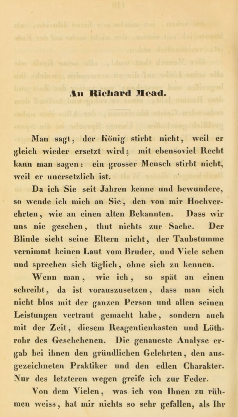 .Ilii Richard Iflcacl. Man sagt, der König stirbt nicht, weil er gleich wieder ersetzt wird ^ mit ebensoviel Recht kann man sagen: ein grosser Mensch stirbt nicht, weil er uncrsctzlicli ist. Da ich Sie seit Jahren kenne und bewundere, so wende ich mich an Sic, den von mir Hochver- ehrten , wie an einen alten Bekannten. Dass wir uns nie gesehen, thut nicltts zur Sache. Der Blinde sicht seine Eltern nicht, der Tauhstumme vernimmt keinen Laut vom Bruder, und Viele sehen und sprechen sich täglich, ohne sich zu kennen. Wenn man , wie ich , so spät an einen schreibt, da ist vorauszusetzen, dass man sich nicht blos mit der ganzen Person und allen seinen Leistungen vertraut gemacht habe, sondern auch mit der Zeit, diesem Reagentienkasten und Löth- rohr des Geschehenen. Die genaueste Analyse er- gab hei ihnen den gründlichen Gelehrten, den aus- gezeichneten Praktiker und den edlen Charakter. Nur des letzteren wegen greife ich zur Feder. Von dem Vielen, was ich von Ihnen zu rüh- men weiss, hat mir nichts so sehr gefallen, als Ihr