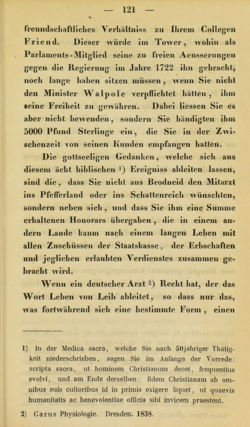 frcundscliaftliclics Vcrliältnlss zu Ihrem Collej»en Friend. Dieser würde im Tower, wohin als Parlaments-Mitglied seine zu freien Aeusserungen gegen die Regierung im Jahre 1722 ihn gebracht, noch lange haben sitzen müssen, wenn Sie nicht den Minister Walpole verpflichtet hätten, ihm seine Freiheit zu gewähren. Dabei Hessen Sie es aber nicht bewenden, sondern Sic händigten ihm 5000 Pfund Sterlinge ein, die Sie in der Zwi- schenzeit von seinen Kunden empfangen hatten. D ie gottsecllgcn Gedanken, welche sich aus diesem ächt biblischen •) Ercigniss ahlciten lassen, sind die, dass Sie nicht aus Brodneid den Mitarzt ins Pfclfcrland oder ins Schattenreich wünscliteii, sondern neben sich, und dass Sie ihm eine Summe erhaltenen Honorars übergaben , die in einem an- dern Lande kaum nach einem langen Lehen mit allen Zuschüssen der Staatskasse, der Erbschaften und jeglichen erlaubten Verdienstes zusammen ge- bracht wird. Wenn ein deutscher Arzt 2) Recht hat, der das Wort Leben von Leib ableitet, so dass nur das, was fortwährend sich eine bestimmte Form , einen 1) In der Medica sacra, welche Sie nach SOjähriger Tliätig- keit niederschrieben, sagen Sie im Anfänge der Vorrede: scripta sacra, ut hominem Chrislianum decet, frequentius evolvi, und am Ende derselben: fidem Christianam ab Om- nibus suis cultoribus id in primis exigere liqtiet, ut quaevis humanitatis ac benevolentiae officia sibi invicem praestent. 2) Carus Physiologie. Dresden. 1838.