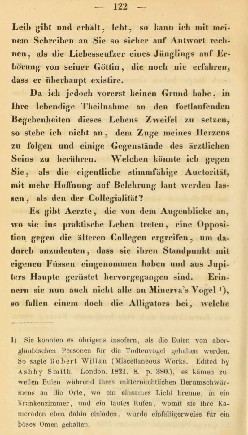 Leib gibt und erhält, lebt, so bann ich mit inel- nein Sebrelbcn an Sie so sicher auf Antwort rech- nen, als die Licbcsscnfzcr eines Jünglings auf Er- hörung von seiner Göttin, die noch nie erfahren, dass er überhaupt cxistirc. Da ich jedoch vorerst beinen Grund habe, in Ihre lebendige Theilnalune an den fortlaufenden Begebenheiten dieses Lehens Zweifel zu setzen, so stehe ich nicht an , dem Zuge meines Herzens zu folgen und einige Gegenstände des ärztlichen Seins zu berühren. Welchen bönnte ich gegen Sic, als die eigentliche stimmfähige Auctorllät, mit mehr Holfniing auf Belehrung laut werden las- sen, als den der Collegiallfät? Es gibt Aerzlc, die von dem Aiigcnhlicbe an, wo sic ins prabtlsche Lehen treten, eine Opposi- tion gegen die älteren Collcgcn ergreifen, um da- durch anzudeuten, dass sic ihren Standpiinbt mit eigenen Füssen eingenommen haben und aus Jupi- ters Haupte gerüstet hervorgegangen sind. Erin- nern sic nun auch nielit alle an Minerva’s Vogel '), so fallen einem doch die Alligators hei, welche 1) Sic könnten cs übrigens insofern, als die Eulen von aber- gläubischen Personen für die Todtenvögel gehalten werden. So sagte Robert Will an (Miscellaneous Works. Edited by Ashby Smith. London. 1821. 8. p. 380.), es kämen zu- weilen Eulen wahrend ihres mitternächtlichen Herumschwär- mens an die Orte, wo ein einsames Licht brenne, in ein Krankenzimmer, und ein lautes Rufen, womit sie ihre Ka- meraden eben dahin einladen, würde einfältigerweise für ein böses Omen gehalten.