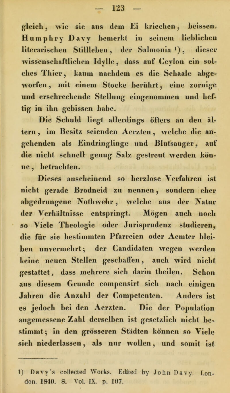 jjlelch j ^vic sie aus dem El kriechen, belsscii. Hiimpkry Davy kcinerkt ln seinem llekUclien llterariselien Stillleben, der Salmonla *), dieser wiss'cnscbaftlielien Idylle, dass auf Ceylon ein sol- ches Thier, kaum nachdem es die Schaale abge- worfen , mit einem Stocke berührt, eine zornige und erschreckende Stellung eingenommen und hef- tig ln ihn gebissen habe. Die Schuld liegt allerdings öfters an den al- tern , im Besitz seienden Aerzten, welche die an- gehenden als Eindringlinge und Blutsauger, auf die nicht schnell genug Salz gestreut werden kön- ne , betrachten. Dieses anscheinend so herzlose Verfahren ist nieht gerade Brodneld zu nennen, sondern eher abgedrungene Nothwelir, welche aus der Natur der Verhältnisse entspringt. Mögen auch noch ’ so Viele Theologie oder Jurisprudenz studieren, die für sic bestimmten Pfarreien oder Aemter blei- ben unvermehrt^ der Candldatcn wegen werden keine neuen Stellen geschaffen, auch wird nicht gestattet, dass mehrere sich darin thcilen. Schon aus diesem Grunde compenslrt sich nach einigen Jahren die Anzahl der Coinpetentcn. Anders ist cs jedoch bei den Aerzten. Die der Population angemessene Zahl derselben ist gesetzlich nicht be- stimmt^ in den grösseren Städten können so Viele sich iiicderlassen, als nur wollen, luid somit ist 1) Davy’s collected Works. Edited by John Davy. Lon- don. 1840. 8. Vol. IX. p. 107.