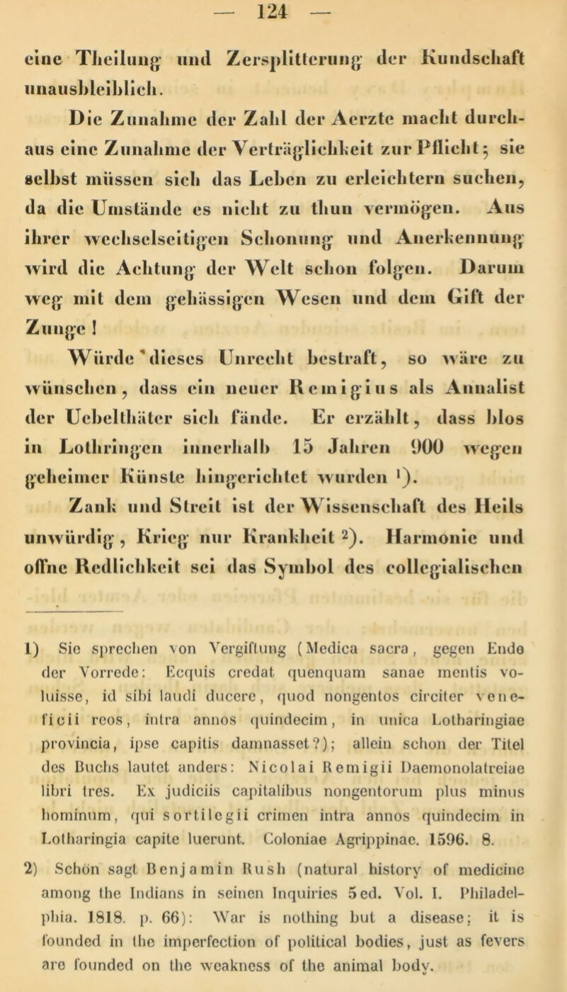 eine TJicilimg- und Zersplitterung’ der Kundseliaft iinausbleiblieh. Die Znnaliine der Zahl der Aerzte macht durch- aus eine Zuuahnic der Verträgliehhcit zur Pflicht 5 sie selbst miisscii sich das Lehen zu erleichtern suchen, da die Uiiistäude es nicht zu thuu vermög’cu. Aus ihrer weehselscitigeii Sehoiiuug und Auerheimuug wird die Achtung der Welt schon folgen. Darum weg mit dem gehässigen Wesen und dem Gift der Zunge 1 Würde M ieses Unrecht bestraft, so wäre zu wünschen, dass ein neuer Remigius als Annalist der Uebelthätcr sich fände. Er erzählt, dass blos in Lothringen inncrhalh 15 Jahren 900 wegen geheimer Künste hlngerlchlet wurden '). Zank und Streit ist der W issenschaft des Hells unwürdig, Krieg nur Krankheit 2). Harmonie und offne Redlichkeit sei das Symbol des collcgiallschcn 1) Sic sprechen von Vergiftung (Medica sacra, gegen Ende der Vorrede: Ecquis credat quenquain sanae inentis vo- luisse, id sihi laudi ducere, quod nongentos circiter vone- ficii reos, intra annos quindecim, in unica Lotharingiae provincia, ipse capitis damnasset?); allein schon der Titel des Buchs lautet anders: Nicolai Remigii Daemonolalreiae libri tres. Ex judiciis capitalibus nongentoruin plus minus hominum, qui sortilegii crimen intra annos quindecim in Lotharingia capite luerunt. Coloniae Agrippinac. 1596. 8. 2) Schön sagt Benjamin Bush (natural history of medicinc among the Indians in seinen Inquiries 5ed. Vol. I. Philadel- phia. 1818. p. 66): War is notliing but a disease; it is founded in the impcrfection of political bodies, Just as fevers aro founded on the weakness of the animal body.