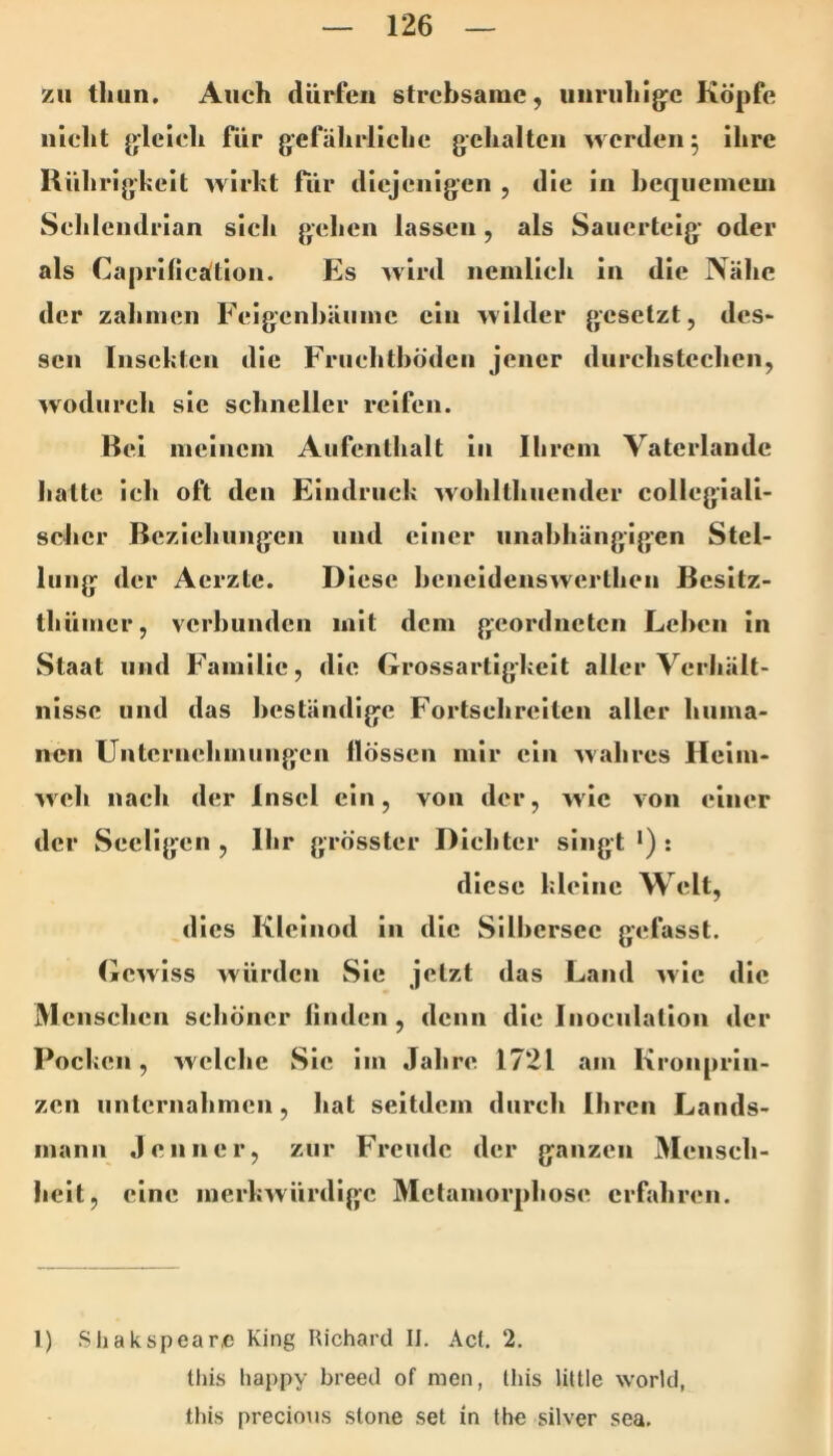 zu tlain. Auch dürfen strchsarae, uiiriihig^c Köpfe nicht jylcich für gefährliche gehalten werden 5 ihre Rührigkeit wirkt fiir diejenigen , die in hequcincui Schlendrian sich gehen lassen, als Sauerteig’ oder als Caprilicätion. Es wird nemlieh in die Nähe der zahmen Felgcnhäume ein wilder gesetzt, des* sen Insekten die Friiehthöden jener durchstechen, wodurch sic schneller reifen. Bel meinem Aufenthalt ln Ihrem Vatcrlandc hatte ich oft den Eindruck w'ohlthucnder collegiali- selicr Beziehungen und einer iinahhänglgen Stel- lung der Aerzte. Diese heneldenswerthen Besltz- thümer, verbunden mit dem geordneten Lehen ln Staat und Familie, die Lrossartlgkelt aller Verhält- nisse und das beständige Fortsehrelten aller huma- nen Unternehmungen flössen mir ein wahres Heim- wch nach der Insel ein, von der, wie von einer der Seellgcn , Ihr grösster Dichter singt •) : diese kleine Welt, dies Kleinod ln die Silhersec gefasst. Gewiss würden Sie jetzt das Land wie die M ensehen schöner linden, denn die Inoeiilatlon der Pocken, welche Sic im Jahre 1721 am Kronprin- zen unternahmen, hat seitdem durch Ihren Lands- mann Jenner, zur Freude der ganzen Mensch- heit, eine merkwürdige Metamorphose erfahren. 1) Sliakspeare King Ilichard II. Act. 2. tliis happy breed of men, Ihis little world, this precimis .stone .set in Ihe silver sea.