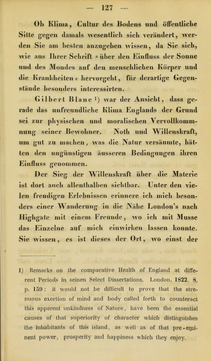 Ob Klima, Ciiltiir des Bodens und öfTcntlicbe Sitte gegen damals wesentlich sieh verändert, wer- den Sie am hesten aiizugehcn wissen, da Sie sieh, wie aus Ihrer Schrift » über den Einfluss der Sonne und des 3Ioudes auf den menschlichen Körper und die Kranhhciten « hervorgeht, fiir derartige Gegen- stände besonders intercssirten. Gilbert Blanc •) war der Ansicht, dass ge- rade das unfreundliche Klima Englands der Grund sei zur physischen und moralischen Vervollkomm- nung seiner Bewohner. Noth und Wlllenshrafl, um gut zu machen, was die Natur versäumte, hät- ten den ungünstigen äusseren Bedingungen ihren Einfluss genommen. Der Sieg der Willenskraft über die Materie ist dort auch allenthalben slelilbar. Unter den vie- len freudigen Erlebnissen erinnere leb mich beson- ders einer Wanderung ln die Nähe London’s nach Highgate mit einem Freunde, wo Ich mit Müsse das Einzelne auf mich cluwlrkeii lassen konnte. Sie wissen, cs ist dieses der Ort, wo einst der 1) Remarks on tlie cornparalive Health of England at diffe- rent Periods in seinen Select Dissertations. London. 1822. 8. p. 159: it \Yonld not he difficult to prove that the stre- nuous exertion of mind and hody called forth to counteract tliis apparent unkindness of Nature, have been the essential causes of that snperiority of character which distinguishes the inhabitants of this Island, as well as of that pre-eipi- nent power, prosperity and happiness which they enjoy.