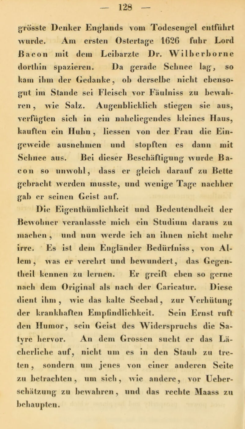 grösste Denker Englands vom Todesengel entfuhrt wurde. Am ersten Ostertage 1626 fuhr Lord Bacon mit dem Leiharzte Dr. Wilherhorne dorthin spazieren. Da gerade Schnee lag’, so kam ihm der Gedanke, oh derselbe nicht ebenso- gut im Stande sei Fleisch vor Fäulniss zu bewah- ren , wie Salz. Augenblieklich stiegen sic aus, verfugten sich in ein naheliegendes kleines Haus, kauften ein Huhu , licssen von der Frau die Ein- geweide ausnehmen und stopften cs dann mit Schnee aus. Bei dieser Beschäftigung wurde Ba- con so unwohl, dass er gleich darauf zu Bette gebracht werden musste, und wenige Tage nachher gab er seinen Geist auf. Die Eigenlhümlichkcit und Bedeutendheit der Bewohner veranlasstc mich ein Studium daraus zu machen , und nun werde ich an ihnen nicht mehr irre. Es ist dem Engländer Bediirfniss, von Al- lem , was er verehrt und bewundert, das Gcgen- tliell kennen zu lernen. Er greift eben so gerne nach dem Original als nach der Caricaliir. Diese dient ihm, wie das kalte Seebad, zur Verhütung der krankhaften Empllndliehkcit. Sein Ernst ruft den Humor, sein Geist des Widerspruchs die Sa- tyre hervor. An dem Grossen sucht er das Lä- cherliche auf, nicht um cs in den Staub zu tre- ten , sondern um jenes von einer anderen Seite zu hetraehten, um sich, wie andere, vor Ueher- schätzuiig zu bewahren, und das rechte Maass zu behaupten.