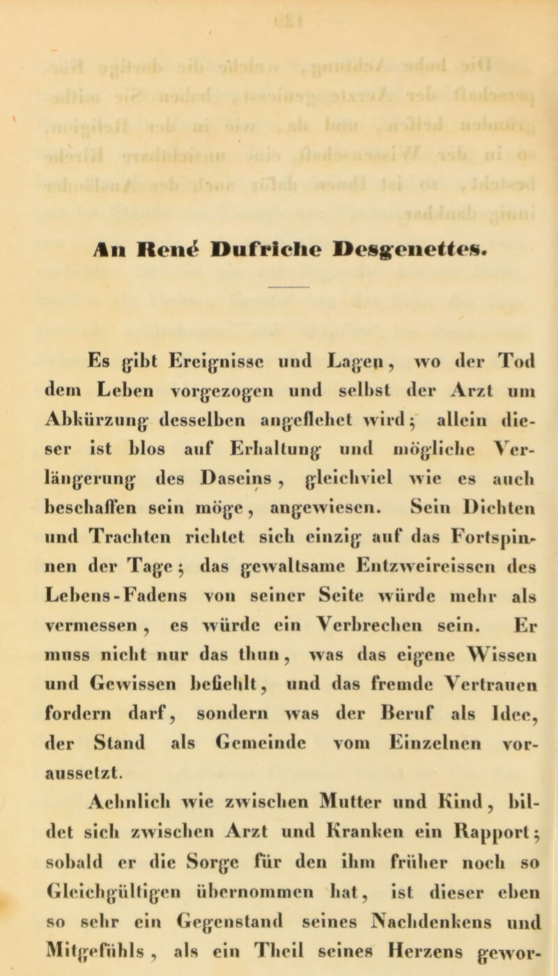 )tii Reii^ Dufriclie Deisg'eiiettc*«. Es g^ibt Ereijfnissc iiiid Lagen, wo der Tod dem Leben vorgezogeii und selbst der Arzt um Abkürzung’ desselben aiigeflebet wird 5 allein die- ser ist blos auf Erkaltung und mögliebe Ver- längerung des Daseins , gleichviel wie cs auch beschalfen sein möge, angewiesen. Sein Dichten lind Trachten richtet sich einzig auf das Fortsplii^ nen der Tage ^ das gewaltsame Entzwelrelsscn des Lebens-Fadens von seiner Seite würde mehr als vermessen , cs würde ein Verbrechen sein. Er muss nicht nur das tluin, was das eigene Wissen und Gewissen befiehlt, und das fremde Vertrauen fordern darf, sondern was der Beruf als Idee, der Stand als Gemeinde vom Einzelnen vor- aussetzt. Acbnllcb wie zw ischen Mutter und Kind, bil- det sich zwischen Arzt und Kranken ein Rapport 5 sobald er die Sorge für den ihm früher noch so Glclchgülllgen übernommen bat, ist dieser eben so sehr ein Gegenstand seines Nachdenkens und Mitgefühls , als ein Thell seines Herzens gewor-