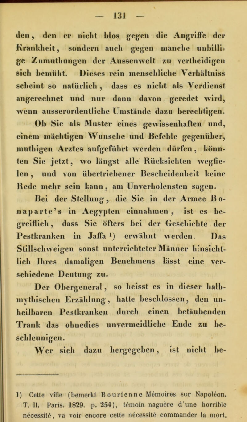 13J den, den er nicht hlos gegen die Angriffe der Krankheit, sondern auch gegen manche uiihillir ge Ziminthungen der Aussenwelt zu verlheidigen sich bemüht. Dieses rein menschliche Verhältniss scheint so natürlich , dass es nicht als Verdienst angerechnet und nur dann davon geredet ^vird, wenn ausserordentliche Umstände dazu herechtigen. Oh Sic als 3Iuster eines gewissenhaften und, einem mächtigen Wunsche und Befehle gegenüher, inuthigen Arztes aufgeführt werden dürfen, könn- ten Sic jetzt, wo längst alle Rücksichten wegfic- len, und von ühertriehener Bescheidenheit keine Rede mehr sein kann, am ünvcrholenstcn sagen. Bei der Stellung, die Sie in der Armee Bo- iiaparte’s in Aegypten eiunahmen , ist es hc- grciflich, dass Sie öfters hei der Geschichte der Pestkranken in Jaffa *) erwähnt werden. Das Stillschweigen sonst unterrichteter Männer hinsicht- lich Ihres damaligen Benehmens lässt eine ver- schiedene Deutung zu. Der Ohergeneral, so heisst cs in dieser halh- mythischen Erzählung, hatte heschlosscn, den un- hcilharcn Pestkranken durch einen hetäuhenden Trank das ohnedies unvermeidliche Ende zu he- schlcunigen. Wer sich dazu hergegehen, ist nicht he- 1) Cette ville (bemerkt Bourienne Memoires sur Napoleon. T, II. Paris. 1829. p. 254), t^moin nagu^re d’une horrible necessit<^, va voir encore cette n^cessite commander la mort.